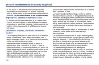 Sección 13: Información de salud y seguridad

 En esta sección se describen las precauciones de seguridad              asociación entre la exposición a la radiofrecuencia de un teléfono
 asociadas con el uso del teléfono. Los términos “dispositivo            móvil y problemas de salud.
 móvil” o “teléfono móvil” se utilizan en esta sección para referirse    Los bajos niveles de radiofrecuencia que emiten los teléfonos
 al teléfono. Lea esta información antes de usar su dispositivo móvil.   móviles mientras se usan caen en el rango de las frecuencias de
Exposición a señales de radiofrecuencia                                  microondas. Por otra parte, emiten radiofrecuencia a intervalos de
 La Administración de Drogas y Alimentos de los Estados Unidos           tiempo considerablemente reducidos cuando están en el modo de
 (FDA, por sus siglas en inglés) ha publicado información para los       espera. Mientras que altos niveles de radiofrecuencia pueden
 consumidores en relación a la exposición a radiofrecuencia de los       afectar la salud (calientan el tejido), exponerse a bajos niveles de
 teléfonos móviles. La publicación de la FDA incluye la siguiente        radiofrecuencia que no producen calor no causa ningún efecto
 información:                                                            adverso a la salud.
                                                                         Los efectos biológicos de la energía de radiofrecuencia no deben
¿Representan un peligro para la salud los teléfonos                      confundirse con los efectos de otros tipos de energía
móviles?                                                                 electromagnética.
 A muchas personas les preocupa que la radiación de los teléfonos        Los niveles extremadamente altos de energía electromagnética,
 móviles causará cáncer u otros peligros serios para la salud. El        como los encontrados en rayos X y rayos gamma, pueden ionizar
 peso de la evidencia científica no ha vinculado el uso de teléfonos     los tejidos biológicos. La ionización es un proceso en el que los
 móviles con ningún problema de la salud.                                electrones se eliminan de sus ubicaciones normales en los
 Los teléfonos móviles emiten bajos niveles de energía de                átomos y moléculas. Puede dañar permanentemente los tejidos
 radiofrecuencia. En el transcurso de los últimos 15 años, los           biológicos, incluido el ADN, que es el material genético.
 científicos han llevado a cabo cientos de estudios para analizar los    Los niveles de energía asociados con la energía de
 efectos biológicos de la energía de radiofrecuencia emitida por los     radiofrecuencia, incluyendo las ondas de radio y las microondas,
 teléfonos móviles. Si bien algunos investigadores han informado         no son lo suficientemente altos como para causar la ionización de
 sobre cambios biológicos asociados con la energía de                    átomos y moléculas. Por lo tanto, la energía de radiofrecuencia es
 radiofrecuencia, no ha sido posible replicar esos estudios. La          un tipo de radiación no ionizante. Otros tipos de radiación no
 mayoría de los estudios publicados no han demostrado una                ionizante incluyen la luz visible, la radiación infrarroja (calor) y
180
 