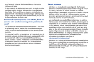 otras formas de radiación electromagnética con frecuencias            Estudio Interphone
 relativamente bajas.                                                   Interphone es un estudio internacional grande diseñado para
 Si bien la energía de radiofrecuencia no ioniza partículas, grandes    determinar si los teléfonos móviles aumentan el riesgo de cáncer
 cantidades pueden aumentar la temperatura corporal y causar            de cabeza y de cuello. Un informe publicado en la Revista
 daño tisular. Dos áreas del cuerpo, los ojos y los testículos, son     Internacional de Epidemiología (junio de 2010) comparó el uso de
 particularmente vulnerables al calentamiento por radiofrecuencia       teléfonos móviles para más de 5,000 personas con tumores
 porque el flujo de sangre que tienen es relativamente poco, el cual    cerebrales (gliomas y meningiomas) y aproximadamente un igual
 no puede eliminar el exceso de calor.                                  número de personas de control saludables.
Resultados de las investigaciones hasta la fecha: ¿Existe una           Los resultados de ese estudio NO demostraron que los teléfonos
conexión entre la radiofrecuencia y ciertos problemas de                móviles causan cáncer cerebral. En el estudio, para la mayoría de
salud?                                                                  las personas no se aumentó el riesgo de cáncer cerebral a causa
                                                                        de usar teléfonos móviles. Para las personas que más utilizaban
 Los resultados de la mayoría de los estudios llevados a cabo hasta     los teléfonos móviles (un promedio de más de media hora al día,
 la fecha indican que no. Además, han fallado los intentos para         todos los días de la semana, durante más de 10 años), el estudio
 replicar y confirmar los pocos estudios que han demostrado una         sugirió un ligero aumento de cáncer cerebral. Sin embargo, los
 conexión.                                                              autores determinaron que los sesgos y errores impidieron que se
 La comunidad científica en general cree, por consiguiente, que el      sacaran conclusiones de los datos. Puede encontrarse
 peso de la evidencia científica no demuestra una asociación entre      información adicional sobre Interphone en
 la exposición a la radiofrecuencia de los teléfonos móviles y          http://com.iarc.fr/en/media-centre/pr/.
 efectos adversos a la salud. Pese a esto, la comunidad científica      Interphone es el estudio de teléfonos móviles más grande hasta la
 ha apoyado la investigación adicional para hacer frente a las          fecha, pero no contestó todas las preguntas sobre la seguridad de
 lagunas en los conocimientos. Algunos de estos estudios se             los teléfonos móviles. Se están realizando investigaciones
 describen a continuación.                                              adicionales en todo el mundo, y la FDA continúa controlando los
                                                                        desarrollos en este campo.




                                                                                                   Información de salud y seguridad   181
 