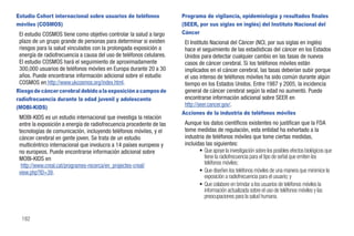 Estudio Cohort internacional sobre usuarios de teléfonos              Programa de vigilancia, epidemiología y resultados finales
móviles (COSMOS)                                                      (SEER, por sus siglas en inglés) del Instituto Nacional del
 El estudio COSMOS tiene como objetivo controlar la salud a largo     Cáncer
 plazo de un grupo grande de personas para determinar si existen       El Instituto Nacional del Cáncer (NCI, por sus siglas en inglés)
 riesgos para la salud vinculados con la prolongada exposición a       hace el seguimiento de las estadísticas del cáncer en los Estados
 energía de radiofrecuencia a causa del uso de teléfonos celulares.    Unidos para detectar cualquier cambio en las tasas de nuevos
 El estudio COSMOS hará el seguimiento de aproximadamente              casos de cáncer cerebral. Si los teléfonos móviles están
 300,000 usuarios de teléfonos móviles en Europa durante 20 a 30       implicados en el cáncer cerebral, las tasas deberían subir porque
 años. Puede encontrarse información adicional sobre el estudio        el uso intenso de teléfonos móviles ha sido común durante algún
 COSMOS en http://www.ukcosmos.org/index.html.                         tiempo en los Estados Unidos. Entre 1987 y 2005, la incidencia
Riesgo de cáncer cerebral debido a la exposición a campos de           general de cáncer cerebral según la edad no aumentó. Puede
radiofrecuencia durante la edad juvenil y adolescente                  encontrarse información adicional sobre SEER en
(MOBI-KIDS)                                                            http://seer.cancer.gov/.
                                                                      Acciones de la industria de teléfonos móviles
 MOBI-KIDS es un estudio internacional que investiga la relación
 entre la exposición a energía de radiofrecuencia procedente de las    Aunque los datos científicos existentes no justifican que la FDA
 tecnologías de comunicación, incluyendo teléfonos móviles, y el       tome medidas de regulación, esta entidad ha exhortado a la
 cáncer cerebral en gente joven. Se trata de un estudio                industria de teléfonos móviles que tome ciertas medidas,
 multicéntrico internacional que involucra a 14 países europeos y      incluidas las siguientes:
 no europeos. Puede encontrarse información adicional sobre                   • Que apoye la investigación sobre los posibles efectos biológicos que
 MOBI-KIDS en                                                                   tiene la radiofrecuencia para el tipo de señal que emiten los
  http://www.creal.cat/programes-recerca/en_projectes-creal/                    teléfonos móviles;
 view.php?ID=39.                                                              • Que diseñen los teléfonos móviles de una manera que minimice la
                                                                                exposición a radiofrecuencia para el usuario; y
                                                                              • Que colabore en brindar a los usuarios de teléfonos móviles la
                                                                                información actualizada sobre el uso de teléfonos móviles y las
                                                                                preocupaciones para la salud humana.


  182
 