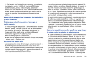 La FDA también está trabajando con organismos voluntarios de               Los auriculares pueden reducir considerablemente la exposición
 normalización, como el Instituto de Ingenieros Eléctricos y                porque el teléfono se sostiene alejado de la cabeza del usuario, ya
 Electrónicos (IEEE, por sus siglas en inglés), la Comisión                 sea en la mano del usuario o en accesorios aprobados que se
 Internacional para la Protección contra la Radiación No Ionizante          llevan en el cuerpo. Los teléfonos móviles que se comercializan
 (ICNIRP, por sus siglas en inglés) y otros para asegurar que las           en los Estados Unidos tienen la obligación de acatar los requisitos
 normas de seguridad sigan protegiendo adecuadamente al                     de cumplimiento de la exposición a radiofrecuencia cuando se
 público.                                                                   usan contra la cabeza y contra el cuerpo.
Reducción de la exposición: Accesorios tipo manos libres                    Ya que no existen riesgos conocidos por la exposición a emisiones
y otros accesorios                                                          de radiofrecuencia de los teléfonos móviles, no hay razón para
                                                                            creer que los accesorios tipo manos libres reducen los riesgos.
Medidas para reducir la exposición a la energía de                          Los accesorios tipo manos libres pueden usarse para una mayor
radiofrecuencia                                                             comodidad y conveniencia. También las leyes en muchos estados
 Si existe un riesgo de la exposición a la radiofrecuencia desde los        exigen su uso si se desea hablar por teléfono mientras se
 teléfonos móviles, cosa que aún no se sabe, es probablemente               conduce.
 muy pequeño. Sin embargo, si le interesa evitar incluso los               Accesorios para teléfonos móviles que afirman que protegen
 riesgos potenciales, puede tomar sencillas medidas para                   la cabeza contra la radiación de radiofrecuencia
 minimizar su exposición a la radiofrecuencia.
                                                                            Ya que no existen riesgos conocidos por la exposición a emisiones
 • Reduzca el tiempo que usa el teléfono móvil;
                                                                            de radiofrecuencia de los teléfonos móviles, no hay razón para
 • Use el modo de altoparlante o auriculares para que haya más distancia
                                                                            creer que los accesorios que afirman proteger la cabeza contra
    entre su cabeza y el teléfono móvil.
                                                                            esas emisiones reducen los riesgos. Algunos productos que
Accesorios tipo manos libres                                                afirman proteger al usuario de la absorción de radiofrecuencia
 Los accesorios tipo manos libres incluyen auriculares de audio o           usan fundas especiales para teléfonos, mientras que otros no
 Bluetooth® y varios tipos de accesorios que se llevan en el                incluyen nada más que un accesorio metálico anexado al teléfono.
 cuerpo, como clips para cinturón y portateléfonos. Pueden usarse           Los estudios han demostrado que estos productos generalmente
 combinaciones de éstos para reducir la absorción de energía de             no funcionan como se anuncia. A diferencia de los accesorios tipo
 radiofrecuencia desde los teléfonos móviles.                               “manos libres”, estos llamados “protectores” pueden interferir
                                                                            con el funcionamiento apropiado del teléfono. El teléfono puede

                                                                                                        Información de salud y seguridad   183
 