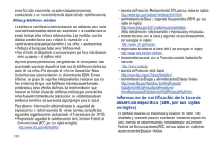 verse forzado a aumentar su potencia para compensar,                      • Agencia de Protección Medioambiental (EPA, por sus siglas en inglés):
 conduciendo a un incremento en la absorción de radiofrecuencia.             http://www.epa.gov/radtown/wireless-tech.html.
Niños y teléfonos móviles                                                  • Administración de Salud y Seguridad Ocupacionales (OSHA, por sus
                                                                             siglas en inglés):
 La evidencia científica no demuestra que sea peligroso para nadie           http://www.osha.gov/SLTC/radiofrequencyradiation/.
 usar teléfonos móviles debido a la exposición a la radiofrecuencia,         (Nota: esta dirección web es sensible a mayúsculas y minúsculas.)
 y esto incluye a los niños y adolescentes. Las medidas que los            • Instituto Nacional para la Salud y Seguridad Ocupacionales (NIOSH,
 adultos pueden tomar para reducir la exposición a la                        por sus siglas en inglés):
 radiofrecuencia se aplican también a los niños y adolescentes.               http://www.cdc.gov/niosh/.
 • Reduzca el tiempo que habla por el teléfono móvil;                      • Organización Mundial de la Salud (WHO, por sus siglas en inglés):
 • Use el modo de altoparlante o auriculares para que haya más distancia     http://www.who.int/peh-emf/en/.
   entre su cabeza y el teléfono móvil.                                    • Comisión Internacional para la Protección contra la Radiación No
 Algunos grupos patrocinados por gobiernos de otros países han               Ionizante:
 aconsejado que debe disuadirse todo uso de teléfonos móviles por             http://www.icnirp.de.
 parte de los niños. Por ejemplo, el informe Stewart del Reino             • Agencia de Protección de la Salud:
 Unido hizo esa recomendación en diciembre de 2000. En ese                   http://www.hpa.org.uk/Topics/Radiation/.
 informe, un grupo de expertos independientes indicaron que no             • Administración de Drogas y Alimentos de los Estados Unidos:
 hay evidencia de que usar teléfonos móviles cause tumores                   http://www.fda.gov/Radiation-EmittingProducts/
 cerebrales u otros efectos dañinos. La recomendación que                    RadiationEmittingProductsandProcedures/
 hicieron de limitar el uso de teléfonos móviles por parte de los            HomeBusinessandEntertainment/CellPhones/default.htm.
 niños fue estrictamente una precaución; no estaba basada en               Información de certificación de la tasa de
 evidencia científica de que exista algún peligro para la salud.
                                                                           absorción específica (SAR, por sus siglas
 Para obtener información adicional sobre la seguridad de                  en inglés)
 exposiciones a radiofrecuencia de varias fuentes, consulte las
 siguientes organizaciones (actualizado el 1 de octubre del 2010):         El teléfono móvil es un transmisor y receptor de radio. Está
 • Programa de seguridad de radiofrecuencia de la Comisión Federal de      diseñado y fabricado para no exceder los límites de exposición
   Comunicaciones (FCC, por sus siglas en inglés):                         para energía de radiofrecuencia estipulados por la Comisión
    http://www.fcc.gov/oet/rfsafety/.                                      Federal de Comunicaciones (FCC, por sus siglas en inglés) del
                                                                           gobierno de los Estados Unidos.
184
 
