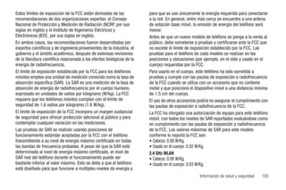 Estos límites de exposición de la FCC están derivados de las             para que se use únicamente la energía requerida para conectarse
recomendaciones de dos organizaciones expertas: el Consejo               a la red. En general, entre más cerca se encuentre a una antena
Nacional de Protección y Medición de Radiación (NCRP, por sus            de estación base móvil, la emisión de energía del teléfono será
siglas en inglés) y el Instituto de Ingenieros Eléctricos y              menor.
Electrónicos (IEEE, por sus siglas en inglés).                           Antes de que un nuevo modelo de teléfono se ponga a la venta al
En ambos casos, las recomendaciones fueron desarrolladas por             público, debe someterse a pruebas y certificarse ante la FCC que
expertos científicos y de ingeniería provenientes de la industria, el    no excede el límite de exposición establecido por la FCC. Las
gobierno y el ámbito académico, después de extensas revisiones           pruebas para el teléfono de cada modelo se realizan en las
de la literatura científica relacionada a los efectos biológicos de la   posiciones y ubicaciones (por ejemplo, en el oído y usado en el
energía de radiofrecuencia.                                              cuerpo) requeridas por la FCC.
El límite de exposición establecido por la FCC para los teléfonos        Para usarlo en el cuerpo, este teléfono ha sido sometido a
móviles emplea una unidad de medición conocida como la tasa de           pruebas y cumple con las pautas de exposición a radiofrecuencia
absorción específica (SAR). La SAR es una medición de la tasa de         de la FCC cuando se utiliza con un accesorio que no contiene
absorción de energía de radiofrecuencia por el cuerpo humano,            metal y que posiciona el dispositivo móvil a una distancia mínima
expresado en unidades de vatios por kilogramo (W/kg). La FCC             de 1.5 cm del cuerpo.
requiere que los teléfonos móviles cumplan con el límite de              El uso de otros accesorios podría no asegurar el cumplimiento con
seguridad de 1.6 vatios por kilogramo (1.6 W/kg).                        las pautas de exposición a radiofrecuencia de la FCC.
El límite de exposición de la FCC incorpora un margen sustancial         La FCC ha otorgado una autorización de equipo para este teléfono
de seguridad para ofrecer protección adicional al público y para         móvil, con todos los niveles de SAR reportados evaluándose como
contemplar cualquier variación en las mediciones.                        en cumplimiento con las pautas de exposición a radiofrecuencia
Las pruebas de SAR se realizan usando posiciones de                      de la FCC. Los valores máximos de SAR para este modelo
funcionamiento estándar aceptadas por la FCC con el teléfono             conforme lo reportó la FCC son:
transmitiendo a su nivel de energía máximo certificado en todas          • Cabeza: 0.89 W/Kg.
las bandas de frecuencia probadas. A pesar de que la SAR está            • Usado en el cuerpo: 0.92 W/Kg.
determinada al nivel de energía máximo certificado, el nivel de          2.4 GHz WLAN
SAR real del teléfono durante el funcionamiento puede ser                • Cabeza: 0.08 W/Kg.
bastante inferior al valor máximo. Esto se debe a que el teléfono        • Usado en el cuerpo: 0.03 W/Kg.
está diseñado para que funcione a múltiples niveles de energía y
                                                                                                    Información de salud y seguridad   185
 