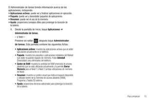 El Administrador de tareas brinda información acerca de las
aplicaciones, incluyendo:
• Aplicaciones activas: puede ver y finalizar aplicaciones en ejecución.
• Paquete: puede ver y desinstalar paquetes de aplicaciones.
• Resumen: puede ver el uso de la memoria.
• Ayuda: proporciona consejos útiles para prolongar la duración de
  la batería.
  1.   Desde la pantalla de inicio, toque Aplicaciones ➔
       Administrador de tareas.
       – o bien –
       Presione sin soltar       después toque Administrador
       de tareas. Esta pantalla contiene las siguientes fichas:
       • Aplicaciones activas: muestra las aplicaciones activas que se están
         ejecutando actualmente en el teléfono.
       • Paquete: muestra los paquetes o aplicaciones instalados del Market
         que están ocupando espacio de memoria. Pulse Uninstall
         (Desinstalar) para eliminarlos del teléfono.
       • Gestor de RAM: muestra la cantidad de RAM (memoria de acceso
         aleatorio) que se está utilizando actualmente y le permite Borrar
         Memoria para el Nivel 1 o Nivel 2 (ambas ubicaciones de memoria
         de Nivel).
       • Resumen: muestra un gráfico visual que indica el espacio disponible
         y utilizado dentro de la memoria de acceso aleatorio (RAM),
         Programa y Tarjeta SD externa.
       • Ayuda: proporciona técnicas adicionales para prolongar la duración
         de la batería.


                                                                               Para empezar   15
 