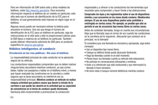 Para ver información de SAR sobre este y otros modelos de            responsable y a ofrecer a los conductores las herramientas que
 teléfono, visite http://www.fcc.gov/oet/ea. Para encontrar           necesitan para comprender y hacer frente a las distracciones.
 información respecto al teléfono de un modelo en particular, este    Compruebe las leyes y los reglamentos sobre el uso de dispositivos
 sitio web usa el número de identificación de la FCC para el          móviles y sus accesorios en las zonas donde conduce. Obedézcalos
 teléfono, el cual generalmente está impreso en algún lugar en el     siempre. El uso de esos dispositivos podría estar prohibido o
 teléfono.                                                            restringido en ciertas zonas. Por ejemplo, es posible que sólo se
 Algunas veces puede ser necesario extraer la batería para            permita el uso de accesorios tipo manos libres en ciertas zonas.
 encontrar el número. Una vez que tenga el número de                  Antes de contestar llamadas, tenga en cuenta sus circunstancias.
 identificación de la FCC para un teléfono en particular, siga las    Deje que la llamada vaya al correo de voz cuando las condiciones
 instrucciones en el sitio web y éste le proporcionará valores para   en la carretera así lo requieran. ¡Recuerde que conducir es lo
 la SAR típica o máxima de un teléfono en particular. También         principal, no la llamada!
 puede obtener información adicional de SAR para un producto
                                                                      Si considera que una llamada es necesaria y apropiada, siga estos
 específico en www.fcc.gov/cgb/sar.
                                                                      consejos:
Hábitos inteligentes al conducir                                      • Use un dispositivo tipo manos libres;
Circulación en las vías públicas - Sin usar el teléfono               • Coloque su teléfono donde pueda alcanzarlo fácilmente;
                                                                      • Haga las llamadas cuando no se esté moviendo;
 La responsabilidad principal de cada conductor es la operación       • Planee hacer sus llamadas cuando su vehículo esté estacionario;
 segura de su vehículo.                                               • No participe en conversaciones estresantes o emotivas;
 Los conductores responsables comprenden que no deben realizar        • Avise a su interlocutor que está conduciendo y que interrumpirá la
 ninguna tarea secundaria mientras conducen, ya sea comer,              llamada si fuera necesario;
 beber, hablar con pasajeros o hablar en el teléfono móvil, a menos   • No tome notas ni busque números telefónicos mientras conduce.
 que hayan evaluado las condiciones en la carretera y estén
 seguros que la tarea secundaria no interferirá con su
 responsabilidad principal. Mientras conduce un vehículo no realice
 ninguna actividad que pudiera causar que desvíe la mirada de la
 carretera o que quede tan absorto en la actividad que su capacidad
 de concentrarse en el hecho de conducir quede disminuida.
 Samsung está comprometido a promocionar la conducción
186
 