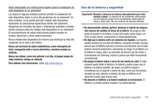 Aviso relacionado con restricciones legales sobre la instalación de   Uso de la batería y seguridad
este dispositivo en un automóvil:
Las leyes en algunos estados podrían prohibir la instalación de       ¡Importante!: Manipule y almacene las baterías adecuadamente para evitar
este dispositivo sobre o cerca del parabrisas de un automóvil. En                   lesiones o daños. La mayoría de los problemas relacionados
                                                                                    con las baterías surgen de la manipulación inadecuada de
otros estados, la ley podría permitir instalar este dispositivo                     éstas y, sobre todo, del uso continuo de baterías dañadas.
solamente en ubicaciones específicas dentro del automóvil.
Asegúrese de consultar las leyes u ordenanzas estatales y locales     • No desensamble, aplaste, perfore, destruya ni intente de ninguna
donde conduce antes de instalar este dispositivo en un automóvil.       otra manera de cambiar la forma de la batería. No ponga un alto
El incumplimiento de estas restricciones podría resultar en             grado de presión en la batería, ya que esto puede causar fugas o un
multas, sanciones u otras indemnizaciones.                              corto circuito interno, ocasionando un sobrecalentamiento.
Nunca instale este dispositivo de manera que obstruya la vista del    • No deje que la batería entre en contacto con líquidos. Los líquidos
conductor de la calle y del tráfico.                                    pueden penetrar los circuitos del teléfono, causando corrosión. Aunque
Nunca use servicios de datos inalámbricos, como mensajería de           parezca que el teléfono está seco y funciona normalmente, los circuitos
texto, navegación web o correo electrónico, mientras maneja un          podrían corroerse lentamente y representar un riesgo. Si el teléfono y/o
vehículo.                                                               la batería se mojan, pida a su proveedor de servicio que los revise, o
Nunca vea videos, como una película o un clip, ni juegue juegos de      comuníquese con Samsung, incluso si parece que están funcionando
video mientras maneja un vehículo.                                      correctamente.
                                                                      • No ponga la batería sobre o cerca de una fuente de calor. El calor
Para obtener más información, visite http://www.ctia.org.               excesivo puede dañar el teléfono o la batería y podría causar que el
                                                                        teléfono o la batería exploten. No seque una batería mojada o
                                                                        humedecida con un aparato o fuente de calor, como una microondas,
                                                                        secadora de pelo, plancha o radiador. No deje su teléfono en el
                                                                        automóvil cuando haga mucho calor.
                                                                      • No deseche el teléfono o la batería mediante la incineración. El
                                                                        teléfono o la batería podrían explotar si se sobrecalientan.




                                                                                                      Información de salud y seguridad      187
 