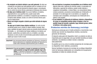 • No manipule una batería dañada o que esté goteando. No deje que               • No use baterías ni cargadores incompatibles con el teléfono móvil.
  el líquido de una batería que está goteando entre en contacto con sus           Algunos sitios web y agencias de artículos usados, no asociados con
  ojos, piel o ropa. Para las opciones de desecho seguro, comuníquese             fabricantes y agencias de confianza, pueden vender baterías y
  con su centro de servicio técnico autorizado de Samsung más cercano.            cargadores incompatibles, o incluso falsos. Los consumidores deben
• No deje caer el teléfono móvil. Si se cae el teléfono o la batería,             comprar productos y accesorios recomendados por el fabricante o el
  especialmente en una superficie dura, puede causar daño                         proveedor. Si no está seguro de si una batería o un cargador de
  potencialmente al teléfono y a la batería. Si sospecha que el teléfono o        reemplazo sean compatibles, comuníquese con el fabricante de la
  la batería están dañados, acuda a un centro de servicio técnico para            batería o del cargador.
  que los inspeccionen.                                                         • El uso indebido o la utilización de teléfonos, baterías y dispositivos
• Nunca use ningún cargador o batería que estén dañados de alguna                 de carga no compatibles podrían dañar el equipo y crear un
  forma.                                                                          posible riesgo de incendio, explosión, fuga, lesiones graves, daños
  No deje que la batería toque objetos metálicos. Un corto circuito               al teléfono u otro peligro grave.
  accidental puede ocurrir cuando un objeto metálico (moneda, llave,            Productos móviles de Samsung y reciclaje
  joyas, sujetador de papel o pluma) causa una conexión directa entre las       Samsung se preocupa por el medio ambiente y recomienda a sus
  terminales + y - de la batería (las franjas metálicas en la batería), por     clientes que reciclen los dispositivos móviles y accesorios
  ejemplo, cuando lleva una batería extra en un bolsillo o una bolsa.           genuinos de Samsung.
  Ocasionar un corto circuito en las terminales puede dañar la batería o el
  objeto que causa el corto circuito.                                           El desecho adecuado del dispositivo móvil y su batería no sólo es
                                                                                importante para la seguridad, sino que también beneficia al medio
¡Importante!: Use únicamente baterías aprobadas por Samsung y recargue la       ambiente. Las baterías se deben reciclar o desechar
              batería solamente con cargadores aprobados por Samsung, los       adecuadamente.
              cuales están diseñados específicamente para el teléfono.          Es posible que en su zona no existan programas de reciclaje para
                                                                                su dispositivo móvil, baterías y accesorios.
¡Advertencia!: El uso de una batería o cargador no aprobados por Samsung        Hemos facilitado el proceso de reciclaje de su antiguo dispositivo
               podría presentar un riesgo de incendio, explosión, fuga u otro   móvil de Samsung colaborando con compañías de recuperación
               peligro. La garantía de Samsung no cubre daños al teléfono       respetadas en todos los estados del país.
               causados por el uso de baterías y/o cargadores no aprobados
               por Samsung.


188
 