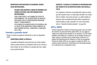 IMPORTANTES INSTRUCCIONES DE SEGURIDAD; GUARDE                               GARANTÍA Y CLÁUSULA DE EXENCIÓN DE RESPONSABILIDAD:
      ESTAS INSTRUCCIONES.                                                         USO CORRECTO DE UN DISPOSITIVO MÓVIL CON PANTALLA
             PELIGRO: PARA REDUCIR EL RIESGO DE INCENDIO O DE                      TÁCTIL
             CHOQUE ELÉCTRICO, SIGA CON CUIDADO ESTAS                              Si su dispositivo móvil tiene una pantalla táctil, tenga en cuenta
             INSTRUCCIONES.                                                        que ésta responde mejor a un toque ligero del dedo o de un lápiz
             PARA CONECTARSE A UN SUMINISTRO FUERA DE                              táctil no metálico. Usar fuerza excesiva o un objeto metálico al
             NORTEAMÉRICA, USE UN ADAPTADOR DE ENCHUFE
                                                                                   presionar sobre la pantalla táctil podría dañar la superficie de
             ACCESORIO CON LA CONFIGURACIÓN APROPIADA
             PARA EL TOMACORRIENTE.                                                cristal templado y anular la garantía. For more information,
             ESTA UNIDAD DE ALIMENTACIÓN ESTÁ DISEÑADA CON                         refer to “Garantía limitada estándar” on page 200.
             EL FIN DE ESTAR ORIENTADA CORRECTAMENTE EN                      GPS y AGPS
             UNA POSICIÓN VERTICAL, HORIZONTAL O MONTADA
             EN EL PISO.                                                     Ciertos dispositivos móviles de Samsung pueden usar una señal
                                                                             del sistema de posicionamiento global (GPS, por sus siglas en
Pantalla y pantalla táctil
                                                                             inglés) para aplicaciones basadas en la ubicación. Un GPS utiliza
Tenga en cuenta la siguiente información al usar su dispositivo              satélites controlados por el gobierno de los Estados Unidos que
móvil:                                                                       están sujetos a cambios que se implementan conforme a la
       ADVERTENCIA SOBRE LA PANTALLA                                         política del Departamento de Defensa y al Plan de navegación
                                                                             Federal por Radio (FRP, por sus siglas en inglés) de 2008. Los
      La pantalla del dispositivo móvil está hecha de cristal o plástico
                                                                             cambios podrían afectar el rendimiento de la tecnología basada
      acrílico y puede romperse si el dispositivo móvil se cae o recibe un   en la ubicación de su dispositivo móvil.
      fuerte choque. No use el teléfono si la pantalla está rota o rajada
      ya que puede lesionarse.




190
 