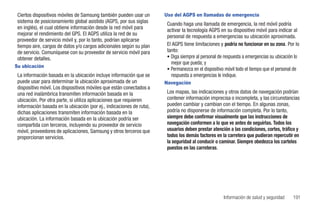 Ciertos dispositivos móviles de Samsung también pueden usar un        Uso del AGPS en llamadas de emergencia
 sistema de posicionamiento global asistido (AGPS, por sus siglas       Cuando haga una llamada de emergencia, la red móvil podría
 en inglés), el cual obtiene información desde la red móvil para        activar la tecnología AGPS en su dispositivo móvil para indicar al
 mejorar el rendimiento del GPS. El AGPS utiliza la red de su           personal de respuesta a emergencias su ubicación aproximada.
 proveedor de servicio móvil y, por lo tanto, podrían aplicarse
 tiempo aire, cargos de datos y/o cargos adicionales según su plan      El AGPS tiene limitaciones y podría no funcionar en su zona. Por lo
 de servicio. Comuníquese con su proveedor de servicio móvil para       tanto:
 obtener detalles.                                                      • Diga siempre al personal de respuesta a emergencias su ubicación lo
                                                                          mejor que pueda; y
Su ubicación
                                                                        • Permanezca en el dispositivo móvil todo el tiempo que el personal de
 La información basada en la ubicación incluye información que se         respuesta a emergencias le indique.
 puede usar para determinar la ubicación aproximada de un              Navegación
 dispositivo móvil. Los dispositivos móviles que están conectados a
 una red inalámbrica transmiten información basada en la                Los mapas, las indicaciones y otros datos de navegación podrían
 ubicación. Por otra parte, si utiliza aplicaciones que requieren       contener información imprecisa o incompleta, y las circunstancias
 información basada en la ubicación (por ej., indicaciones de ruta),    pueden cambiar y cambian con el tiempo. En algunas zonas,
 dichas aplicaciones transmiten información basada en la                podría no disponerse de información completa. Por lo tanto,
 ubicación. La información basada en la ubicación podría ser            siempre debe confirmar visualmente que las instrucciones de
 compartida con terceros, incluyendo su proveedor de servicio           navegación conformen a lo que ve antes de seguirlas. Todos los
 móvil, proveedores de aplicaciones, Samsung y otros terceros que       usuarios deben prestar atención a las condiciones, cortes, tráfico y
 proporcionan servicios.                                                todos los demás factores en la carretera que pudieran repercutir en
                                                                        la seguridad al conducir o caminar. Siempre obedezca los carteles
                                                                        puestos en las carreteras.




                                                                                                      Información de salud y seguridad    191
 