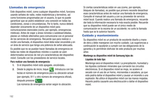 Llamadas de emergencia                                                Si ciertas características están en uso (como, por ejemplo,
Este dispositivo móvil, como cualquier dispositivo móvil, funciona    bloqueo de llamadas), es posible que primero necesite desactivar
usando señales de radio, redes inalámbricas y terrestres, así         esas características antes de realizar una llamada de emergencia.
como funciones programadas por el usuario, lo que no puede            Consulte el manual del usuario y con su proveedor de servicio
garantizar que se podrá establecer una conexión en todas las          móvil local. Cuando realice una llamada de emergencia, recuerde
condiciones, zonas o circunstancias. Por lo tanto, nunca deberá       dar toda la información necesaria lo más exacta posible. Recuerde
depender únicamente de un dispositivo móvil para                      que su dispositivo móvil puede ser el único medio de
comunicaciones esenciales (como, por ejemplo, emergencias             comunicación en la escena de un accidente; no corte la llamada
médicas). Antes de viajar a áreas remotas o subdesarrolladas,         hasta que se le autorice hacerlo.
planee un método alternativo para comunicarse con el personal         Cuidado y mantenimiento
de los servicios de emergencia. Recuerde que para realizar o          Su dispositivo móvil es un producto de excelente diseño y mano
recibir una llamada, el dispositivo móvil debe estar encendido y en   de obra y debe manejarse con mucho cuidado. Las sugerencias a
un área de servicio que tenga una potencia de señal adecuada.         continuación le ayudarán a cumplir con las obligaciones de la
Es posible que no se puedan hacer llamadas de emergencia en           garantía y le permitirán disfrutar de este producto por muchos
todas las redes de dispositivos móviles o cuando se usen              años:
determinados servicios de red y/o características del dispositivo     Mantenga su dispositivo móvil de Samsung lejos de:
móvil. Consulte con los proveedores de servicio locales.
                                                                        Líquidos de todo tipo
Para realizar una llamada de emergencia:
                                                                        Mantenga seco el dispositivo móvil. La precipitación, humedad y
  1. Si el dispositivo móvil está apagado, enciéndalo.                  los líquidos contienen minerales que corroerán los circuitos
  2.   Desde la página de inicio, toque    . Introduzca con las         electrónicos. Si el dispositivo móvil se moja, no acelere el
       teclas el número de emergencia para su ubicación actual          secado con el uso de un horno, microondas o secadora, ya que
                                                                        esto podría dañar el dispositivo móvil y causar un incendio o una
       (por ejemplo, 911 u otro número de emergencia oficial),
                                                                        explosión. No utilice el dispositivo móvil con las manos mojadas.
       después presione Llamada .                                       Hacerlo podría causarle una electrocución o dañar el dispositivo
       Los números de emergencia varían según la ubicación.             móvil.



192
 