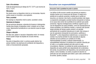 Calor o frío extremos                                              Escuchar con responsabilidad
Evite las temperaturas por debajo de 0°C / 32°F o por encima de
45°C / 113°F.                                                      ¡Precaución!: Evite la posibilidad de perder la audición.
Microondas
No intente secar su dispositivo móvil en un microondas. Hacerlo    Los daños al oído ocurren cuando una persona se expone a
podría causar un incendio o una explosión.                         sonidos fuertes con el transcurso del tiempo. El riesgo de la
                                                                   pérdida de la audición aumenta a medida que el sonido se
Polvo y suciedad                                                   escucha a un volumen más fuerte y durante períodos más largos.
No exponga su dispositivo móvil al polvo, suciedad o arena.        La exposición prolongada a sonidos fuertes (incluyendo la música)
Soluciones de limpieza                                             es la causa más común de la pérdida de la audición que puede
No use químicos abrasivos, solventes de limpieza ni detergentes    prevenirse. Algunas investigaciones científicas sugieren que el
fuertes para limpiar el dispositivo móvil. Límpielo con un trapo   uso de dispositivos de audio portátiles, como los reproductores de
suave, ligeramente humedecido en una solución suave de agua        música portátiles y los teléfonos móviles, a volumen alto durante
y jabón.                                                           largos períodos de tiempo puede conducir a la pérdida
                                                                   permanente de la audición inducida por el ruido. Esto incluye el
Choque o vibración                                                 uso de auriculares (incluyendo los auriculares, audífonos y
No deje caer, golpee ni sacuda el dispositivo móvil. Un manejo     Bluetooth® u otros dispositivos inalámbricos). La exposición a
brusco puede romper las tarjetas de circuito internas.             sonidos muy fuertes también ha sido asociada en algunos
Pintura                                                            estudios con los acúfenos (un zumbido en el oído),
No pinte el dispositivo móvil. La pintura puede obstruir las       hipersensibilidad al sonido y audición distorsionada. La
piezas móviles o las aberturas de ventilación del dispositivo y    susceptibilidad individual a la pérdida de la audición inducida por
evitar un funcionamiento apropiado.                                el ruido y a un posible problema del oído varía en cada
                                                                   circunstancia. Además, la cantidad de sonido producida por un
                                                                   dispositivo de audio portátil varía dependiendo de la naturaleza
                                                                   del sonido, los parámetros del dispositivo y los auriculares que se
                                                                   utilicen. Como resultado, no existe un ajuste de volumen en
                                                                   particular que sea apropiado para todos o para cada combinación
                                                                   de sonido, ajustes y equipo.

                                                                                                      Información de salud y seguridad   193
 