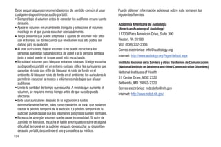 Debe seguir algunas recomendaciones de sentido común al usar                   Puede obtener información adicional sobre este tema en las
cualquier dispositivo de audio portátil:                                       siguientes fuentes:
• Siempre baje el volumen antes de conectar los audífonos en una fuente
  de audio.                                                                    Academia Americana de Audiología
• Ajuste el volumen en un ambiente tranquilo y seleccione el volumen           (American Academy of Audiology)
  más bajo en el que pueda escuchar adecuadamente.
                                                                               11730 Plaza American Drive, Suite 300
• Tenga presente que puede adaptarse a ajustes de volumen más altos
  con el tiempo, sin darse cuenta que el volumen más alto podría ser           Reston, VA 20190
  dañino para su audición.                                                     Voz: (800) 222-2336
• Al usar auriculares, baje el volumen si no puede escuchar a las              Correo electrónico: info@audiology.org
  personas que están hablando cerca de usted o si la persona sentada
  junto a usted puede oír lo que usted está escuchando.                        Internet: http://www.audiology.org/Pages/default.aspx
• No suba el volumen para bloquear entornos ruidosos. Si elige escuchar        Instituto Nacional de la Sordera y otros Trastornos de Comunicación
  su dispositivo portátil en un entorno ruidoso, utilice los auriculares que   (National Institute on Deafness and Other Communication Disorders)
  cancelan el ruido con el fin de bloquear el ruido de fondo en el             National Institutes of Health
  ambiente. Al bloquear ruido de fondo en el ambiente, los auriculares le
  permitirán escuchar la música a volúmenes más bajos que al usar              31 Center Drive, MSC 2320
  audífonos.                                                                   Bethesda, MD 20892-2320
• Limite la cantidad de tiempo que escucha. A medida que aumenta el            Correo electrónico: nidcdinfo@nih.gov
  volumen, se requiere menos tiempo antes de que su oído pueda
                                                                               Internet: http://www.nidcd.nih.gov/
  afectarse.
• Evite usar auriculares después de la exposición a ruidos
  extremadamente fuertes, tales como conciertos de rock, que pudieran
  causar la pérdida temporal de la audición. La pérdida temporal de la
  audición puede causar que los volúmenes peligrosos suenen normales.
• No escuche a ningún volumen que le cause incomodidad. Si sufre de
  zumbido en los oídos, escucha el habla amortiguado o sufre de alguna
  dificultad temporal en la audición después de escuchar su dispositivo
  de audio portátil, descontinúe el uso y consulte a su médico.
194
 