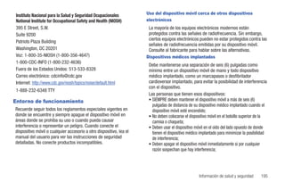 Instituto Nacional para la Salud y Seguridad Ocupacionales          Uso del dispositivo móvil cerca de otros dispositivos
 National Institute for Occupational Safety and Health (NIOSH)       electrónicos
 395 E Street, S.W.                                                   La mayoría de los equipos electrónicos modernos están
 Suite 9200                                                           protegidos contra las señales de radiofrecuencia. Sin embargo,
                                                                      ciertos equipos electrónicos pueden no estar protegidos contra las
 Patriots Plaza Building
                                                                      señales de radiofrecuencia emitidas por su dispositivo móvil.
 Washington, DC 20201                                                 Consulte al fabricante para hablar sobre las alternativas.
 Voz: 1-800-35-NIOSH (1-800-356-4647)                                Dispositivos médicos implantados
 1-800-CDC-INFO (1-800-232-4636)
                                                                      Debe mantenerse una separación de seis (6) pulgadas como
 Fuera de los Estados Unidos: 513-533-8328                            mínimo entre un dispositivo móvil de mano y todo dispositivo
 Correo electrónico: cdcinfo@cdc.gov                                  médico implantado, como un marcapasos o desfibrilador
 Internet: http://www.cdc.gov/niosh/topics/noise/default.html         cardioversor implantado, para evitar la posibilidad de interferencia
                                                                      con el dispositivo.
 1-888-232-6348 TTY
                                                                      Las personas que tienen esos dispositivos:
Entorno de funcionamiento                                             • SIEMPRE deben mantener el dispositivo móvil a más de seis (6)
                                                                        pulgadas de distancia de su dispositivo médico implantado cuando el
Recuerde seguir todos los reglamentos especiales vigentes en            dispositivo móvil esté encendido;
donde se encuentre y siempre apague el dispositivo móvil en           • No deben colocarse el dispositivo móvil en el bolsillo superior de la
áreas donde se prohíba su uso o cuando pueda causar                     camisa o chaqueta;
interferencia o representar un peligro. Cuando conecte el             • Deben usar el dispositivo móvil en el oído del lado opuesto de donde
dispositivo móvil o cualquier accesorio a otro dispositivo, lea el      tienen el dispositivo médico implantado para minimizar la posibilidad
manual del usuario para ver las instrucciones de seguridad              de interferencia;
detalladas. No conecte productos incompatibles.                       • Deben apagar el dispositivo móvil inmediatamente si por cualquier
                                                                        razón sospechan que hay interferencia;




                                                                                                    Información de salud y seguridad     195
 
