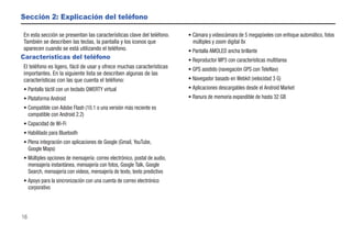 Sección 2: Explicación del teléfono

En esta sección se presentan las características clave del teléfono.       • Cámara y videocámara de 5 megapíxeles con enfoque automático, fotos
También se describen las teclas, la pantalla y los iconos que                múltiples y zoom digital 8x
aparecen cuando se está utilizando el teléfono.                            • Pantalla AMOLED ancha brillante
Características del teléfono                                               • Reproductor MP3 con características multitarea
El teléfono es ligero, fácil de usar y ofrece muchas características       • GPS asistido (navegación GPS con TeleNav)
importantes. En la siguiente lista se describen algunas de las
características con las que cuenta el teléfono:                            • Navegador basado en Webkit (velocidad 3 G)
• Pantalla táctil con un teclado QWERTY virtual                            • Aplicaciones descargables desde el Android Market
• Plataforma Android                                                       • Ranura de memoria expandible de hasta 32 GB
• Compatible con Adobe Flash (10.1 o una versión más reciente es
  compatible con Android 2.2)
• Capacidad de Wi-Fi
• Habilitado para Bluetooth
• Plena integración con aplicaciones de Google (Gmail, YouTube,
  Google Maps)
• Múltiples opciones de mensajería: correo electrónico, postal de audio,
  mensajería instantánea, mensajería con fotos, Google Talk, Google
  Search, mensajería con videos, mensajería de texto, texto predictivo
• Apoyo para la sincronización con una cuenta de correo electrónico
  corporativo



16
 