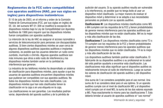 Reglamentos de la FCC sobre compatibilidad                          audición del usuario. Si su aparato auditivo resulta ser vulnerable
con aparatos auditivos (HAC, por sus siglas en                      a la interferencia, es posible que no tenga éxito al usar un
inglés) para dispositivos inalámbricos                              dispositivo móvil clasificado. La mejor manera de evaluar el
                                                                    dispositivo móvil y determinar si se adapta a sus necesidades
El 10 de julio de 2003, en el informe y orden de la Comisión        personales es probarlo con su aparato auditivo.
Federal de Comunicaciones (FCC, por sus siglas en inglés) de        Clasificaciones M: Los dispositivos móviles clasificados como M3
EE. UU. del sumario WT 01-309 se modificó la excepción de           o M4 cumplen con los requisitos de la FCC y tienen probabilidades
dispositivos móviles bajo la Ley de Compatibilidad con Aparatos     de generar menos interferencia para los aparatos auditivos que
Auditivos de 1988 para requerir que los dispositivos móviles        los dispositivos móviles que no están clasificados. M4 es la mejor
fueran compatibles con aparatos auditivos.                          y más alta clasificación de las dos.
La intención de la ley de HAC es asegurar el acceso razonable a     Clasificaciones T: Los dispositivos móviles clasificados como T3 o
servicios de telecomunicación para personas con discapacidades      T4 cumplen con los requisitos de la FCC y tienen probabilidades
auditivas. Si bien ciertos dispositivos móviles se usan cerca de    de generar menos interferencia para los aparatos auditivos que
algunos dispositivos auditivos (aparatos auditivos e implantes      los dispositivos móviles que no están clasificados. T4 es la mejor
cocleares), es posible que los usuarios detecten un ruido como      y más alta clasificación de las dos.
zumbido, murmullo o chirrido. Algunos aparatos auditivos son
más inmunes que otros a este ruido de interferencia y los           Los dispositivos auditivos también podrían estar clasificados. El
dispositivos móviles también varían en la cantidad de               fabricante de su dispositivo auditivo o su profesional en la salud
interferencia que generan.                                          del oído podrían ayudarle a encontrar esta clasificación. Las
                                                                    clasificaciones más altas significan que el dispositivo auditivo es
La industria de los teléfonos móviles ha desarrollado un sistema    relativamente inmune al ruido de interferencia. Luego se suman
de clasificación para dispositivos móviles, para ayudar a que los   los valores de clasificación del aparato auditivo y del dispositivo
usuarios de aparatos auditivos encuentren dispositivos móviles      móvil.
que pudieran ser compatibles con sus aparatos auditivos. No
todos los dispositivos móviles han sido clasificados. Los           Una suma de 5 se considera aceptable para el uso normal. Una
dispositivos móviles que han sido clasificados tienen la            suma de 6 se considera ideal para el uso óptimo. Si un aparato
clasificación en la caja o en una etiqueta en la caja.              auditivo cumple con el nivel de clasificación M2 y el dispositivo
                                                                    móvil cumple con el nivel M3, la suma de los dos valores equivale
Las clasificaciones no son garantías. Los resultados podrían        a M5. Pasa exactamente lo mismo para las clasificaciones T. Esto
variar, dependiendo del aparato auditivo y de la pérdida de         debería brindar al usuario de aparatos auditivos el “uso normal”
                                                                                                Información de salud y seguridad   197
 