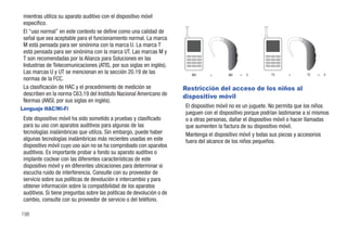 mientras utiliza su aparato auditivo con el dispositivo móvil
 específico.
 El “uso normal” en este contexto se define como una calidad de
 señal que sea aceptable para el funcionamiento normal. La marca
 M está pensada para ser sinónima con la marca U. La marca T
 está pensada para ser sinónima con la marca UT. Las marcas M y
 T son recomendadas por la Alianza para Soluciones en las
 Industrias de Telecomunicaciones (ATIS, por sus siglas en inglés).
 Las marcas U y UT se mencionan en la sección 20.19 de las                M3      +        M2   =   5         T3      +       T2   =   5
 normas de la FCC.
 La clasificación de HAC y el procedimiento de medición se              Restricción del acceso de los niños al
 describen en la norma C63.19 del Instituto Nacional Americano de       dispositivo móvil
 Normas (ANSI, por sus siglas en inglés).
Lenguaje HAC/Wi-Fi                                                      El dispositivo móvil no es un juguete. No permita que los niños
                                                                        jueguen con el dispositivo porque podrían lastimarse a sí mismos
 Este dispositivo móvil ha sido sometido a pruebas y clasificado        o a otras personas, dañar el dispositivo móvil o hacer llamadas
 para su uso con aparatos auditivos para algunas de las                 que aumenten la factura de su dispositivo móvil.
 tecnologías inalámbricas que utiliza. Sin embargo, puede haber         Mantenga el dispositivo móvil y todas sus piezas y accesorios
 algunas tecnologías inalámbricas más recientes usadas en este          fuera del alcance de los niños pequeños.
 dispositivo móvil cuyo uso aún no se ha comprobado con aparatos
 auditivos. Es importante probar a fondo su aparato auditivo o
 implante coclear con las diferentes características de este
 dispositivo móvil y en diferentes ubicaciones para determinar si
 escucha ruido de interferencia. Consulte con su proveedor de
 servicio sobre sus políticas de devolución e intercambio y para
 obtener información sobre la compatibilidad de los aparatos
 auditivos. Si tiene preguntas sobre las políticas de devolución o de
 cambio, consulte con su proveedor de servicio o del teléfono.

198
 