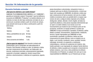 Sección 14: Información de la garantía

Garantía limitada estándar                                            piezas decorativas o estructurales, incluyendo el marco, y
 ¿Qué goza de cobertura y por cuánto tiempo?                          cualquier parte que no afecte el funcionamiento, a menos que
                                                                      hayan sido causados por SAMSUNG; (b) defectos o daños que
 SAMSUNG TELECOMMUNICATIONS AMERICA, LLC ("SAMSUNG")
                                                                      sean consecuencia de fuerza excesiva o del uso de un objeto
 garantiza al comprador original ("Comprador") que los teléfonos y
                                                                      metálico al presionar sobre una pantalla táctil; (c) equipo cuyo
 accesorios de SAMSUNG ("Productos") no tendrán defectos en el
                                                                      número de serie o código de datos mejorado se ha retirado,
 material y la mano de obra bajo condiciones normales de uso y
                                                                      desfigurado, dañado, alterado o hecho ilegible; (d) todas las
 servicio por un periodo contado a partir de la fecha de compra,
                                                                      superficies plásticas y otras piezas expuestas externamente que
 cuya duración será la que se indica a continuación a partir de
                                                                      se rayen o se dañen debido al uso normal; (e) el mal
 dicha fecha:
                                                                      funcionamiento que resulte de usar el Producto junto con los
  Teléfono                         1 año                              accesorios, productos o el equipo periférico o auxiliar que
 Baterías                         1 año                               SAMSUNG no haya suministrado o aprobado; (f) defectos y daños
                                                                      debido a pruebas, funcionamiento, mantenimiento, instalación,
 Bolsa y portateléfono de cuero 90 días                               servicio o ajuste inapropiados que SAMSUNG no haya
 Estuche                          90 días                             suministrado o aprobado; (g) defectos o daños que sean
                                                                      consecuencia de causas externas, como un impacto con un
 Otros accesorios del teléfono    1 año                               objeto, o por incendio, inundación, arena, suciedad, huracán,
                                                                      relámpago, terremoto o la exposición a condiciones
 ¿Qué no goza de cobertura? Esta Garantía Limitada está               meteorológicas, o derrame de sustancias de la batería, robo,
 condicionada a que el Comprador use adecuadamente el                 fusible quemado o uso inapropiado de cualquier fuente eléctrica;
 Producto. Esta Garantía Limitada no cubre: (a) defectos o daños      (h) defectos o daños causados por la recepción o transmisión de
 que sean consecuencia de accidentes, uso inadecuado, uso             señales celulares, o por virus u otros problemas de software
 anormal, condiciones anormales, almacenamiento inapropiado,          introducidos en el Producto; (i) cualquier otro acto que no sea
 exposición a humedad, negligencia, tensión inusual física,           responsabilidad de SAMSUNG; o (j) un Producto que se haya
 eléctrica o electromecánica, o defectos en la apariencia, aspecto,
200
 