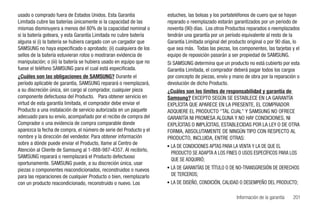 usado o comprado fuera de Estados Unidos. Esta Garantía              estuches, las bolsas y los portateléfonos de cuero que se hayan
Limitada cubre las baterías únicamente si la capacidad de las        reparado o reemplazado estarán garantizados por un periodo de
mismas disminuyera a menos del 80% de la capacidad nominal o         noventa (90) días. Los otros Productos reparados o reemplazados
si la batería goteara, y esta Garantía Limitada no cubre batería     tendrán una garantía por un período equivalente al resto de la
alguna si (i) la batería se hubiera cargado con un cargador que      Garantía Limitada original del producto original o por 90 días, lo
SAMSUNG no haya especificado o aprobado; (ii) cualquiera de los      que sea más. Todas las piezas, los componentes, las tarjetas y el
sellos de la batería estuvieran rotos o mostraran evidencia de       equipo de reposición pasarán a ser propiedad de SAMSUNG.
manipulación; o (iii) la batería se hubiera usado en equipo que no   Si SAMSUNG determina que un producto no está cubierto por esta
fuese el teléfono SAMSUNG para el cual está especificada.            Garantía Limitada, el comprador deberá pagar todos los cargos
¿Cuáles son las obligaciones de SAMSUNG? Durante el                  por concepto de piezas, envío y mano de obra por la reparación o
período aplicable de garantía, SAMSUNG reparará o reemplazará,       devolución de dicho Producto.
a su discreción única, sin cargo al comprador, cualquier pieza       ¿Cuáles son los límites de responsabilidad y garantía de
componente defectuosa del Producto. Para obtener servicio en         Samsung? EXCEPTO SEGÚN SE ESTABLECE EN LA GARANTÍA
virtud de esta garantía limitada, el comprador debe enviar el        EXPLÍCITA QUE APARECE EN LA PRESENTE, EL COMPRADOR
Producto a una instalación de servicio autorizada en un paquete      ADQUIERE EL PRODUCTO "TAL CUAL" Y SAMSUNG NO OFRECE
adecuado para su envío, acompañado por el recibo de compra del       GARANTÍA NI PROMESA ALGUNA Y NO HAY CONDICIONES, NI
Comprador o una evidencia de compra comparable donde                 EXPLÍCITAS O IMPLÍCITAS, ESTABLECIDAS POR LA LEY O DE OTRA
aparezca la fecha de compra, el número de serie del Producto y el    FORMA, ABSOLUTAMENTE DE NINGÚN TIPO CON RESPECTO AL
nombre y la dirección del vendedor. Para obtener información         PRODUCTO, INCLUIDA, ENTRE OTRAS:
sobre a dónde puede enviar el Producto, llame al Centro de
                                                                     • LA DE CONDICIONES APTAS PARA LA VENTA Y LA DE QUE EL
Atención al Cliente de Samsung al 1-888-987-4357. Al recibirlo,
                                                                       PRODUCTO SE ADAPTA A LOS FINES O USOS ESPECÍFICOS PARA LOS
SAMSUNG reparará o reemplazará el Producto defectuoso
                                                                       QUE SE ADQUIRIÓ;
oportunamente. SAMSUNG puede, a su discreción única, usar
piezas o componentes reacondicionados, reconstruidos o nuevos        • LA DE GARANTÍAS DE TÍTULO O DE NO-TRANSGRESIÓN DE DERECHOS
para las reparaciones de cualquier Producto o bien, reemplazarlo       DE TERCEROS;
con un producto reacondicionado, reconstruido o nuevo. Los           • LA DE DISEÑO, CONDICIÓN, CALIDAD O DESEMPEÑO DEL PRODUCTO;

                                                                                                       Información de la garantía   201
 