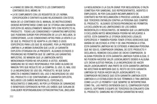 • LA MANO DE OBRA DEL PRODUCTO O LOS COMPONENTES             LA NEGLIGENCIA O LA CULPA GRAVE POR NEGLIGENCIA) O FALTA
  CONTENIDOS EN EL MISMO; NI                                 COMETIDA POR SAMSUNG, SUS REPRESENTANTES, AGENTES O
• LA DE CUMPLIMIENTO CON LOS REQUISITOS DE LEY, NORMA,       EMPLEADOS, NI POR CUALQUIER INCUMPLIMIENTO DE
  ESPECIFICACIÓN O CONTRATO ALGUNO RELACIONADOS CON ÉSTOS.   CONTRATO NI POR RECLAMACIÓN O PROCESO JUDICIAL ALGUNO
                                                             QUE TERCEROS ENTABLEN CONTRA LA PERSONA QUE COMPRÓ
NADA DE LO CONTENIDO EN EL MANUAL DE INSTRUCCIONES
                                                             EL PRODUCTO. ALGUNOS ESTADOS/PROVINCIAS NO PERMITEN
DEBERÁ INTERPRETARSE COMO QUE SE OTORGA UNA GARANTÍA
                                                             LA EXCLUSIÓN NI LAS LIMITACIONES DE LOS DAÑOS
EXPLÍCITA DE ABSOLUTAMENTE NINGÚN TIPO CON RESPECTO AL
                                                             INCIDENTALES O RESULTANTES, DE MANERA QUE LA LIMITACIÓN
PRODUCTO. TODAS LAS CONDICIONES Y GARANTÍAS IMPLÍCITAS
                                                             O EXCLUSIÓN ANTES MENCIONADA PODRÍA NO APLICARSE A
QUE PUDIERAN SURGIR POR OPERACIÓN DE LA LEY, INCLUIDA, SI
                                                             USTED. ESTA GARANTÍA LE OTORGA DERECHOS LEGALES
CORRESPONDE, LA DE CONDICIONES APTAS PARA LA VENTA O LA
                                                             ESPECÍFICOS Y TAMBIÉN PODRÍA TENER OTROS DERECHOS QUE
DE QUE EL PRODUCTO SE ADAPTA A LOS FINES O USOS
                                                             VARÍAN DE UN ESTADO A OTRO Y DE UNA PROVINCIA A OTRA.
ESPECÍFICOS PARA LOS QUE SE ADQUIRIÓ, POR LA PRESENTE SE
                                                             ESTA GARANTÍA LIMITADA NO SE EXTIENDE A NINGUNA PERSONA
LIMITAN A LA MISMA DURACIÓN QUE LA DE LA GARANTÍA
                                                             QUE NO SEA EL COMPRADOR ORIGINAL DE ESTE PRODUCTO Y
EXPLÍCITA OTORGADA EN LA PRESENTE. ALGUNOS ESTADOS O
                                                             DECLARA EL REMEDIO EXCLUSIVO DE DICHO COMPRADOR. SI
PROVINCIAS NO PERMITEN QUE SE LIMITEN LAS GARANTÍAS
                                                             ALGUNA PORCIÓN DE ESTA GARANTÍA LIMITADA FUERA ILEGAL O
IMPLÍCITAS, DE MANERA QUE LA LIMITACIÓN ANTES
                                                             NO PUDIERA HACERSE VALER JUDICIALMENTE DEBIDO A ALGUNA
MENCIONADA PODRÍA NO APLICARSE A USTED. ADEMÁS,
                                                             LEY, DICHA ILICITUD PARCIAL O LA INCAPACIDAD DE HACER
SAMSUNG NO SE HACE RESPONSABLE POR DAÑO ALGUNO DE
                                                             VALER JUDICIALMENTE UNA PARTE DE ESTA GARANTÍA LIMITADA
NINGÚN TIPO QUE RESULTE DE LA COMPRA, EL USO, EL MAL USO
                                                             NO AFECTARÁ NI IMPEDIRÁ QUE EL RESTO DE ESTA GARANTÍA
O LA INCAPACIDAD DE USO DEL PRODUCTO, NI QUE SURJA
                                                             LIMITADA SE PUEDA HACER VALER JUDICIALMENTE Y EL
DIRECTA O INDIRECTAMENTE DEL USO O INCAPACIDAD DE USO
                                                             COMPRADOR RECONOCE QUE ESTA GARANTÍA LIMITADA ESTÁ
DEL PRODUCTO O DE CONTRAVENIR LA GARANTÍA EXPLÍCITA,
                                                             LIMITADA A LO ESTABLECIDO EN SUS TÉRMINOS O TAN LIMITADA
INCLUIDOS LOS DAÑOS INCIDENTALES, ESPECIALES,
                                                             COMO LA LEY LO PERMITA Y QUE SIEMPRE SE INTERPRETARÁ
RESULTANTES O SIMILARES, NI POR LA PÉRDIDA DE GANANCIAS
                                                             COMO TAL. LAS PARTES ENTIENDEN QUE EL COMPRADOR PUEDE
O BENEFICIOS ESPERADOS NI POR LOS DAÑOS QUE SURJAN DE
                                                             USAR EL SOFTWARE O EQUIPO DE TERCEROS EN CONJUNTO CON
CUALQUIER RESPONSABILIDAD EXTRACONTRACTUAL (INCLUIDA
                                                             EL PRODUCTO. SAMSUNG NO OTORGA GARANTÍAS NI HACE
202
 