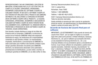 REPRESENTACIONES Y NO HAY CONDICIONES, EXPLÍCITAS NI               Samsung Telecommunications America, LLC
IMPLÍCITAS, ESTABLECIDAS POR LA LEY O DE OTRO TIPO, EN             1301 E. Lookout Drive
CUANTO A LA CALIDAD, CAPACIDADES, OPERACIONES,
                                                                   Richardson, Texas 75082
DESEMPEÑO O ADECUACIÓN DEL SOFTWARE O EQUIPO DE
CUALQUIER TERCERO, YA SEA QUE EL SOFTWARE O EQUIPO DE              Teléfono: 1-800-SAMSUNG
ESE TERCERO ESTÉ INCLUIDO CON EL PRODUCTO QUE SAMSUNG              Teléfono: 1-888-987-HELP (4357)
DISTRIBUYE O NO, INCLUYENDO LA CAPACIDAD DE INTEGRAR               ©2011 Samsung Telecommunications America, LLC.
DICHO SOFTWARE O EQUIPO CON EL PRODUCTO. LA CALIDAD,               Todos los derechos reservados.
CAPACIDADES, OPERACIONES, DESEMPEÑO O ADECUACIÓN DE                Queda prohibida la reproducción total o parcial sin aprobación
CUALQUIER SOFTWARE O EQUIPO DE DICHO TERCERO RECAE                 previa por escrito. Las especificaciones y la disponibilidad están
EXCLUSIVAMENTE EN EL COMPRADOR Y EL VENDEDOR DIRECTO,              sujetas a cambio sin previo aviso. [021710]
PROPIETARIO O PROVEEDOR DE DICHO SOFTWARE O EQUIPO DE             Acuerdo de licencia del usuario final para el
TERCEROS, SEGÚN CORRESPONDA.
                                                                  software
Esta Garantía Limitada distribuye el riesgo de las fallas del
                                                                   IMPORTANTE. LEA DETENIDAMENTE: Este acuerdo de licencia del
Producto entre el Comprador y SAMSUNG y la estructura de
                                                                   usuario final ("EULA", por sus siglas en inglés) es un acuerdo
precios de los Productos SAMSUNG refleja esta asignación
                                                                   legal entre usted (como persona o entidad individual) y Samsung
distribuida de riesgo y las limitaciones de la responsabilidad
                                                                   Electronics Co., Ltd. para el software que acompaña este EULA,
contenidas en esta Garantía Limitada. Los representantes,
                                                                   ya sea propiedad de Samsung Electronics Co., Ltd. y sus
empleados, distribuidores y concesionarios de SAMSUNG no
                                                                   empresas afiliadas o de sus proveedores ajenos y concedentes de
están autorizados para modificar esta Garantía Limitada ni para
                                                                   licencia, lo que incluye software de computadora y podría incluir
otorgar garantías adicionales vinculantes para SAMSUNG.
                                                                   soportes asociados, materiales impresos, documentación "en
Asimismo, las declaraciones adicionales como publicidad o
                                                                   línea" o electrónica ("Software"). AL HACER CLIC EN EL BOTÓN
presentaciones de distribuidores, ya sean orales o escritas, no
                                                                   "ACEPTO" (O SI OMITE O DESHABILITA DE OTRA MANERA DICHO
constituyen garantías de SAMSUNG y no se debe confiar en ellas.
                                                                   BOTÓN Y PROCEDE A INSTALAR, COPIAR, DESCARGAR, ABRIR O
                                                                   UTILIZAR DE CUALQUIER MODO EL SOFTWARE), ACEPTA ACATAR
                                                                   LOS TÉRMINOS DE ESTE EULA. SI NO ACEPTA LOS TÉRMINOS DE
                                                                                                      Información de la garantía   203
 