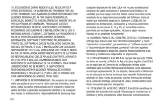 10. EXCLUSIÓN DE DAÑOS INCIDENTALES, RESULTANTES Y                 cualquier disposición de este EULA y el recurso jurisdiccional
OTROS ESPECÍFICOS. EN LA MEDIDA NO PROHIBIDA POR LAS               exclusivo de usted incluido en el presente será limitado a la
LEYES, EN NINGÚN CASO SAMGUNG SE HARÁ RESPONSABLE POR              cantidad que sea mayor entre los daños reales incurridos como
LESIONES PERSONALES, NI POR DAÑOS INCIDENTALES,                    resultado de su dependencia razonable del Software, hasta el
ESPECIALES, INDIRECTOS O RESULTANTES DE NINGÚN TIPO, NI            monto que realmente pagó por el Software, o US$5.00. Se
POR LA PÉRDIDA DE GANANCIAS, PÉRDIDA DE DATOS O                    aplicarán las limitaciones, exclusiones y renuncias anteriores
INTERRUPCIÓN DEL NEGOCIO, NI POR DAÑOS O PÉRDIDAS                  (incluidas las secciones 9, 10 y 11) en la medida máxima
PECUNIARIOS QUE SURJAN DE O EN RELACIÓN CON EL USO O               permitida por las leyes aplicables, incluso si algún recurso
IMPOSIBILIDAD DE UTILIZAR EL SOFTWARE, LA PROVISIÓN DE O           fracasa en su propósito fundamental.
FALTA DE PROVEER ASISTENCIA U OTROS SERVICIOS,                     12. USUARIOS FINALES DEL GOBIERNO DE EE.UU. El Software se
INFORMACIÓN, SOFTWARE Y CONTENIDO RELACIONADO A                    entrega bajo licencia sólo con "derechos restringidos" y como
TRAVÉS DEL SOFTWARE O QUE DE ALGÚN MODO SURJAN DEL                 "elementos comerciales" que consisten en "software comercial"
USO DEL SOFTWARE, O BAJO O EN RELACIÓN CON CUALQUIER               y "documentación del software comercial" sólo con aquellos
DISPOSICIÓN DE ESTE EULA, CUALQUIERA QUE FUERA EL MODO             derechos otorgados a todos los usuarios finales conforme a los
EN QUE SE PRODUJERON, INDEPENDIENTEMENTE DE LA TEORÍA              términos y condiciones estipulados en el presente.
DE RESPONSABILIDAD QUE SE APLIQUE (CONTRATO, AGRAVIO O
                                                                   13. LEYES APLICABLES. Este EULA se rige por las leyes de TEXAS,
DE OTRO TIPO) E INCLUSO SI SAMSUNG HUBIERE SIDO
                                                                   sin tener en cuenta conflictos de los principios legales. Este EULA
ADVERTIDO DE LA POSIBILIDAD DE TALES DAÑOS. EN ALGUNAS
                                                                   no se regirá por el Convenio de las Naciones Unidas sobre
JURISDICCIONES NO SE PERMITE LA LIMITACIÓN DE
                                                                   contratos para la venta internacional de bienes, cuya aplicación
RESPONSABILIDAD POR LESIONES PERSONALES O DAÑOS
                                                                   se excluye expresamente. Si una disputa, desacuerdo o diferencia
INCIDENTALES O RESULTANTES, POR LO QUE ES POSIBLE QUE
                                                                   no se soluciona en forma amistosa, será resuelto finalmente por
ESTA LIMITACIÓN NO SE APLIQUE EN SU CASO.
                                                                   arbitraje en Seúl, Corea de acuerdo con las Normas de arbitraje
11. LIMITACIÓN DE RESPONSABILIDAD. Sin perjuicio de cualquier      de la Junta de Arbitraje Comercial de Corea. El fallo arbitral será
daño que pudiera incurrir por la razón que sea (incluidos, entre   final y vinculante para las dos partes.
otros, todos los daños mencionados en el presente y todos los
                                                                   14. TOTALIDAD DEL ACUERDO; VALIDEZ. Este EULA constituye la
daños directos o generales surgidos del contrato o de cualquier
                                                                   totalidad del acuerdo entre usted y Samsung en relación con el
otro modo), la totalidad de la responsabilidad de Samsung bajo
                                                                   Software y toma precedencia sobre todas las comunicaciones,
206
 