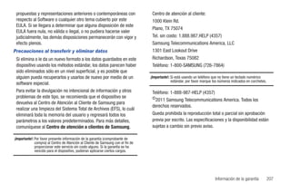 propuestas y representaciones anteriores o contemporáneas con                     Centro de atención al cliente:
 respecto al Software o cualquier otro tema cubierto por este                      1000 Klein Rd.
 EULA. Si se llegara a determinar que alguna disposición de este
                                                                                   Plano, TX 75074
 EULA fuera nula, no válida o ilegal, o no pudiera hacerse valer
 judicialmente, las demás disposiciones permanecerán con vigor y                   Tel. sin costo: 1.888.987.HELP (4357)
 efecto plenos.                                                                    Samsung Telecommunications America, LLC
Precauciones al transferir y eliminar datos                                        1301 East Lookout Drive
 Si elimina o le da un nuevo formato a los datos guardados en este                 Richardson, Texas 75082
 dispositivo usando los métodos estándar, los datos parecen haber                  Teléfono: 1-800-SAMSUNG (726-7864)
 sido eliminados sólo en un nivel superficial, y es posible que
 alguien pueda recuperarlos y usarlos de nuevo por medio de un                    ¡Importante!: Si está usando un teléfono que no tiene un teclado numérico
                                                                                                estándar, por favor marque los números indicados en corchetes.
 software especial.
 Para evitar la divulgación no intencional de información y otros                  Teléfono: 1-888-987-HELP (4357)
 problemas de este tipo, se recomienda que el dispositivo se                       ©2011 Samsung Telecommunications America. Todos los
 devuelva al Centro de Atención al Cliente de Samsung para
                                                                                   derechos reservados.
 realizar una limpieza del Sistema Total de Archivos (EFS), lo cuál
 eliminará toda la memoria del usuario y regresará todos los                       Queda prohibida la reproducción total o parcial sin aprobación
 parámetros a los valores predeterminados. Para más detalles,                      previa por escrito. Las especificaciones y la disponibilidad están
 comuníquese al Centro de atención a clientes de Samsung.                          sujetas a cambio sin previo aviso.

¡Importante!: Por favor presente información de la garantía (comprobante de
              compra) al Centro de Atención al Cliente de Samsung con el fin de
              proporcionar este servicio sin costo alguno. Si la garantía se ha
              vencido para el dispositivo, pudieran aplicarse ciertos cargos.




                                                                                                                            Información de la garantía           207
 