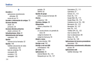 Índice

                 A                      pantalla 19                             Calculadora 27 111  ,
Acceder a                               SWYPE 63                                Calendario 27
   aplicaciones recientemente        Ajustes de grupo                           Cámara 27 112   ,
       utilizadas 39                    editar un grupo de llamada 80                   ,
                                                                                Email 28 113
   correo de voz 13                  Alarma                                     Google Mail 28 114  ,
Acceder a información de amigos 76      programar 146                           Google Maps 29 116      ,
Accesos directos                     Alarmas y Relojes 26                       Grabadora de voz 33 126     ,
   añadir 35                         Altoparlante                               Mensajería 30 119   ,
   primarios 24                         activar y desactivar 52                 Navegador 34 127    ,
Accesos directos primarios           Añadir                                            ,
                                                                                Nota 30 118
   añadir y eliminar 25                 un acceso directo a la pantalla de      TeleNav GPS 32 125      ,
Actualizaciones, ficha 81                  inicio 35                            Usar la cámara 92
Administración del tiempo               widget de Android 35                    Usar la videocámara 99
   calendario 145                       widget de Samsung 35                                ,
                                                                                Videos 33 126
Ajustar                              Añadir a inicio                            YouTube 34 128  ,
   volumen de las llamadas 52           acceso directos 109                  Aplicaciones de terceros proveedores
Ajustes 149                          Anclaje a red 152                          desinstalar 130
   habilitar ubicaciones de redes    Anclaje a red con USB                   Aplicaciones recientemente utilizadas
       inalámbricas 163                 controladores 140                       acceso 39
   lista de contactos 79             AP móvil 151                            Aplicaciones web
   mensajería 86                     Aplicaciones 25                            habilitar descarga 140
   minidiario 119                                          ,
                                        Android Market 30 118
   navegador 135                        Búsqueda por voz 34 127,
208
 