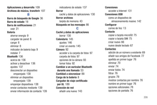 Aplicaciones y desarrollo 109             indicadores de estado 137           Conexiones
Archivos de música, transferir 107      Borrar                                  acceder a Internet 131
                  B                       caché y datos de aplicaciones 130   Conexiones USB
Barra de búsqueda de Google 36          Borrar archivos                         como un dispositivo de
Barra de estado 19                        tarjeta de memoria 43                      almacenamiento masivo 142
Barra de notificaciones 21              Búsqueda en los mensajes 86           Configurar
   usar 21                                                 C                    correo de Voz 13
Batería                                 Caché y datos de aplicaciones         Contacto
   ahorrar energía 9                       borrar 130                           copiar a tarjeta microSD 75
   cargador de pared 8                  Calendario 145                          copiar a tarjeta SIM 75
   cargar 8                                ajustes 146                          crear nuevo 66
   eliminar 8                              crear un evento 145                  nuevo desde teclado 67
   indicador de batería baja 9          Cámara 92                             Contactos
   instalar 7                              acceder a la carpeta de fotos 97     adición de un número a existente 69
Bluetooth 136                              carpeta de fotos 97                  añadir sus amigos de Facebook 77
   acerca de 136                           opciones de la cámara 93             apellido en primer lugar 76
   activar y desactivar 136                tomar fotos 92                       eliminar 70
   ajustes 137                          Cambiar a un auricular Bluetooth        enviar 74
   desconectar un dispositivo            durante una llamada 53                 enviar todos 74
      emparejado 138                    Cantidad a sincronizar 89               filtrar 76
   eliminar un dispositivo              Carga de la batería 8                   grupos 79
      emparejado 139                    Cargador de viaje certificado           mostrar contactos por nombre 76
   emparejar dispositivos 138            por UL 189                             nombre en primer lugar 76
   enviar contactos mediante 139        Conexión de red                         opciones adicionales 78
   enviar información de contacto 139      añadir una nueva 143                 opciones de pantalla 76

                                                                                                                 209
 