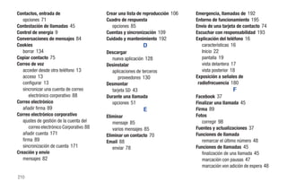 Contactos, entrada de                     Crear una lista de reproducción 106   Emergencia, llamadas de 192
   opciones 71                            Cuadro de respuesta                   Entorno de funcionamiento 195
Contestación de llamadas 45                  opciones 85                        Envío de una tarjeta de contacto 74
Control de energía 9                      Cuentas y sincronización 109          Escuchar con responsabilidad 193
Conversaciones de mensajes 84             Cuidado y mantenimiento 192           Explicación del teléfono 16
Cookies                                                     D                      características 16
   borrar 134                             Descargar                                Inicio 22
Copiar contacto 75                          nueva aplicación 128                   pantalla 19
Correo de voz                             Desinstalar                              vista delantera 17
   acceder desde otro teléfono 13           aplicaciones de terceros               vista posterior 18
   acceso 13                                    proveedores 130                 Exposición a señales de
   configurar 13                          Desmontar                              radiofrecuencia 180
   sincronizar una cuenta de correo         tarjeta SD 43                                         F
      electrónico corporativo 88          Durante una llamada                   Facebook 37
Correo electrónico                          opciones 51                         Finalizar una llamada 45
   añadir firma 89                                           E                  Firma 89
Correo electrónico corporativo            Eliminar                              Fotos
   ajustes de gestión de la cuenta del       mensaje 85                            corregir 98
      correo electrónico Corporativo 88      varios mensajes 85                 Fuentes y actualizaciones 37
   añadir cuenta 171                      Eliminar un contacto 70               Funciones de llamada
   firma 89                               Email 88                                 remarcar el último número 48
   sincronización de cuenta 171              enviar 78                          Funciones de llamadas 45
Creación y envío                                                                   finalización de una llamada 45
   mensajes 82                                                                     marcación con pausas 47
                                                                                   marcación von adición de espera 48

210
 