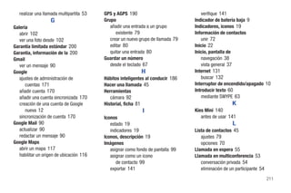 realizar una llamada multipartita 53   GPS y AGPS 190                             verifique 141
                   G                      Grupo                                   Indicador de batería baja 9
Galería                                      añadir una entrada a un grupo        Indicadores, iconos 19
   abrir 102                                    existente 79                      Información de contactos
   ver una foto desde 102                    crear un nuevo grupo de llamada 79      unir 72
Garantía limitada estándar 200               editar 80                            Inicio 22
Garantía, información de la 200              quitar una entrada 80                Inicio, pantalla de
Gmail                                     Guardar un número                          navegación 38
   ver un mensaje 90                         desde el teclado 67                     vista general 37
Google                                                      H                     Internet 131
   ajustes de administración de           Hábitos inteligentes al conducir 186       buscar 132
      cuentas 171                         Hacer una llamada 45                    Interruptor de encendido/apagado 10
   añadir cuenta 170                      Herramientas                            Introducir texto 60
   añadir una cuenta sincronizada 170        cámara 92                               mediante SWYPE 63
   creación de una cuenta de Google       Historial, ficha 81                                        K
      nueva 12                                               I                    Kies Mini 140
   sincronización de cuenta 170           Iconos                                     antes de usar 141
Google Mail 90                               estado 19                                               L
   actualizar 90                             indicadores 19                       Lista de contactos 45
   redactar un mensaje 90                 Iconos, descripción 19                     ajustes 79
Google Maps                               Imágenes                                   opciones 70
   abrir un mapa 117                         asignar como fondo de pantalla 99    Llamada en espera 55
   habilitar un origen de ubicación 116      asignar como un icono                Llamada en multiconferencia 53
                                                de contacto 99                       conversación privada 54
                                             exportar 141                            eliminación de un participante 54
                                                                                                                         211
 