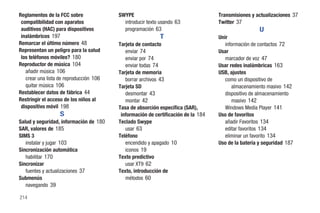 Reglamentos de la FCC sobre              SWYPE                                     Transmisiones y actualizaciones 37
 compatibilidad con aparatos               introducir texto usando 63              Twitter 37
 auditivos (HAC) para dispositivos         programación 63                                           U
 inalámbricos 197                                          T                       Unir
Remarcar el último número 48             Tarjeta de contacto                          información de contactos 72
Representan un peligro para la salud        enviar 74                              Usar
 los teléfonos móviles? 180                 enviar por 74                             marcador de voz 47
Reproductor de música 104                   enviar todas 74                        Usar redes inalámbricas 163
   añadir música 106                     Tarjeta de memoria                        USB, ajustes
   crear una lista de reproducción 106      borrar archivos 43                        como un dispositivo de
   quitar música 106                     Tarjeta SD                                      almacenamiento masivo 142
Restablecer datos de fábrica 44             desmontar 43                              dispositivo de almacenamiento
Restringir el acceso de los niños al        montar 42                                    masivo 142
 dispositivo móvil 198                   Tasa de absorción específica (SAR),          Windows Media Player 141
                   S                      información de certificación de la 184   Uso de favoritos
Salud y seguridad, información de 180    Teclado Swype                                añadir Favoritos 134
SAR, valores de 185                         usar 63                                   editar favoritos 134
SIMS 3                                   Teléfono                                     eliminar un favorito 134
   instalar y jugar 103                     encendido y apagado 10                 Uso de la batería y seguridad 187
Sincronización automática                   iconos 19
   habilitar 170                         Texto predictivo
Sincronizar                                 usar XT9 62
   fuentes y actualizaciones 37          Texto, introducción de
Submenús                                    métodos 60
   navegando 39

214
 