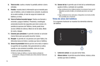 8.   Tecla de atrás: vuelve a mostrar la pantalla anterior o borra            14. Sensor de luz: le permite usar el nivel de luz ambiental para
          entradas.                                                                    ajustar el brillo y contraste de la pantalla.
     9.   Pantalla: muestra toda la información que se necesita para                    • Bajo condiciones de luz brillante (exterior), los sensores hacen que el
                                                                                          dispositivo aumente el brillo y el contraste para tener una mejor
          usar el teléfono, como el estado de la conexión, la potencia                    vista.
          de la señal recibida, el nivel de carga de la batería del                     • Bajo condiciones de luz atenuada, el dispositivo incrementa el brillo
          teléfono y la hora.                                                             de la pantalla para compensar.
     10. Tecla de finalizar/encender/apagar: finaliza una llamada o              Vista de atrás del teléfono
         enciende y apaga el teléfono. Presiónela y manténgala                   En la siguiente ilustración se muestran los elementos externos
         presionada durante dos segundos para tener acceso a la                  del teléfono:
         pantalla de opciones del Teléfono, donde puede tener
         acceso al Modo de silencio, Modo de red de datos, Modo
         de vuelo y Apagar.                                                                                                                            1
     11. Conector para auriculares: le permite conectar un auricular
         manos libres para que pueda escuchar música.
     12. Receptor: le permite oír a la persona con quien habla y los
         diferentes tonos de timbre o sonidos que tiene el teléfono.
     13. Sensor de proximidad detecta qué tan cerca está un objeto a
         la superficie de la pantalla. Esto generalmente se utiliza
         cuando su cara presiona la pantalla, como es el caso                                                                         2
         durante una llamada telefónica.
          • Mientras habla por teléfono, el sensor detecta actividad de            1.   Lente de la cámara: se usa para tomar fotos.
            conversación y bloquea el teclado para evitar presionar teclas por     2.   Altavoz externo: le permite escuchar timbres, música y otros
            accidente.
                                                                                        sonidos que tiene el teléfono.

18
 