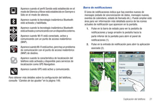 Aparece cuando el perfil Sonido está establecido en el    Barra de notificaciones
           modo de Silencio y Vibrar está establecido en Siempre o    El área de notificaciones indica que hay eventos nuevos de
           Sólo en el modo de silencio.                               mensajes (estado de sincronización de datos, mensajes nuevos,
                                                                      eventos de calendario, estado de llamada etc.). Puede ampliar este
           Aparece cuando la tecnología inalámbrica Bluetooth
                                                                      área para ver información más detallada acerca de los iconos
           está activada y habilitada.
                                                                      actuales de notificación que aparecen en la pantalla.
           Aparece cuando la tecnología inalámbrica Bluetooth           1.   Pulse en la barra de estado para ver la pestaña de
           está activada y comunicando con un dispositivo externo.
                                                                             notificaciones y luego arrastre la pestaña hacia la
           Aparece cuando Wi-Fi está conectado, activo y                     parte inferior de la pantalla para abrir el panel de
           comunicando con un punto de acceso inalámbrico                    notificaciones (1).
           (WAP).
                                                                        2.   Pulse en la entrada de notificación para abrir la aplicación
           Aparece cuando Wi-Fi está activo, pero hay un problema            asociada (2).
           de comunicación con el punto de acceso inalámbrico
           (WAP) de destino.
           Aparece cuando la característica de localización del                                              Wi-Fi   Bluetooth   GPS   Sonido    Rotación
                                                                                                                                                  Autom
           teléfono está activada y disponible para servicios de
           localización como GPS Navigation.                                                                                                    Eliminar



           Aparece cuando GPS está activo y comunicando.                              T-Mobile TV   Kindle




                                                                                                             Notificaciones
Para obtener más detalles sobre la configuración del teléfono,                                                  Llam perd

consulte “Cambio de los ajustes” en la página 149.                                                           Sandra

                                                                                                                 Hola
                                                                             Cámara   You Tueb      Market




                                                                                                                     Explicación del teléfono               21
 