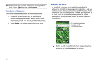 Pantalla de inicio
Nota: También puede abrir el panel de notificaciones desde la pantalla de
      inicio. Presione   y luego pulse en Notificaciones.                   La pantalla de inicio es el punto de partida para utilizar las
                                                                            aplicaciones del teléfono. Hay siete paneles disponibles y cada uno
Cómo borrar notificaciones                                                  contiene accesos directos o aplicaciones predeterminados. Puede
                                                                            personalizar cada uno de los paneles. A medida que va pasando de
 Para borrar todas las notificaciones del panel Notificaciones:
                                                                            un panel al otro, el contador de paneles (ubicado en la parte
     1.   Pulse en la barra de estado para ver la pestaña de                superior de la pantalla) indica el número de panel actual en un
          notificaciones y luego arrastre la pestaña hacia la parte         círculo blanco.
          inferior de la pantalla para abrir el panel de notificaciones.
     2.   Toque Eliminar. Las notificaciones se borran del panel.                                                                       El contador de paneles
                                                                                                                                        indica el panel
                                                                                                                                        actualmente activo

                                                                                    Avatar    T-Mobile TV   The Sims 3     Kindle




                                                                                    Cámara     You Tube     Navegador      Market




                                                                                   Teléfono   Contactos     Mensajería   Aplicaciones




                                                                              ᮣ   Deslice su dedo horizontalmente hacia la izquierda y hacia
                                                                                  la derecha en la pantalla para ver los paneles.




22
 
