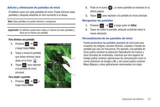 Adición y eliminación de pantallas de inicio                                    2.   Pulse en el icono      . La nueva pantalla se mostrará en la
 El teléfono viene con siete pantallas de inicio. Puede eliminar estas               última página.
 pantallas y después añadirlas en otro momento si lo desea.                     3.   Toque       para regresar a la pantalla de inicio principal.

Nota: Estas pantallas se pueden eliminar y reorganizar.                      Reorganizar las pantallas
                                                                                1.   Presione        ➔       y luego pulse en Editar.
¡Importante!: Su teléfono puede tener hasta un máximo de siete pantallas y      2.   Toque sin soltar la pantalla, después arrástrela hasta la
              tiene por lo menos una pantalla.                                       nueva ubicación.

 Para eliminar una pantalla:                                                 Personalización de las pantallas de inicio
   1.   Presione         ➔                                                    Puede personalizar las pantallas (paneles) de inicio para que
                                                                              muestren los widgets, accesos directos, carpetas o fondos de
        y luego toque Editar.                                                 pantalla que use con frecuencia. Por ejemplo, una pantalla de
   2.   Toque y mueva la pantalla                                             inicio podría contener la aplicación Reproductor de música y
                                                                              otros formatos de multimedia, mientras que otro espacio de
        que desea eliminar hacia
                                                                              trabajo podría contener aplicaciones de comunicación como el
        abajo en la ficha    .                                                correo eletrónico de Google y MI, y otro panel podría contener
   3.   Toque        para regresar                                            Maps (Mapas) u otras aplicaciones relacionadas con viajar.
        a la pantalla de inicio
        principal.
 Para añadir a pantalla:
   1.   Presione      ➔           y
        luego toque Editar.




                                                                                                                      Explicación del teléfono      23
 