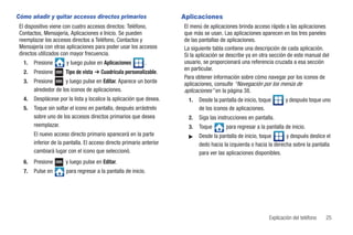 Cómo añadir y quitar accesos directos primarios                       Aplicaciones
 El dispositivo viene con cuatro accesos directos: Teléfono,          El menú de aplicaciones brinda acceso rápido a las aplicaciones
 Contactos, Mensajería, Aplicaciones e Inicio. Se pueden              que más se usan. Las aplicaciones aparecen en los tres paneles
 reemplazar los accesos directos a Teléfono, Contactos y              de las pantallas de aplicaciones.
 Mensajería con otras aplicaciones para poder usar los accesos        La siguiente tabla contiene una descripción de cada aplicación.
 directos utilizados con mayor frecuencia.                            Si la aplicación se describe ya en otra sección de este manual del
  1.   Presione       y luego pulse en Aplicaciones         .         usuario, se proporcionará una referencia cruzada a esa sección
                                                                      en particular.
  2.   Presione       Tipo de vista ➔ Cuadrícula personalizable.
                                                                      Para obtener información sobre cómo navegar por los iconos de
  3.   Presione       y luego pulse en Editar. Aparece un borde       aplicaciones, consulte “Navegación por los menús de
       alrededor de los iconos de aplicaciones.                       aplicaciones” en la página 38.
  4.   Desplácese por la lista y localice la aplicación que desea.      1.   Desde la pantalla de inicio, toque       y después toque uno
  5.   Toque sin soltar el icono en pantalla, después arrástrelo             de los iconos de aplicaciones.
       sobre uno de los accesos directos primarios que desea            2.   Siga las instrucciones en pantalla.
       reemplazar.                                                      3.   Toque       para regresar a la pantalla de inicio.
       El nuevo acceso directo primario aparecerá en la parte           ᮣ    Desde la pantalla de inicio, toque      y después deslice el
       inferior de la pantalla. El acceso directo primario anterior          dedo hacia la izquierda o hacia la derecha sobre la pantalla
       cambiará lugar con el icono que seleccionó.                           para ver las aplicaciones disponibles.
  6.   Presione       y luego pulse en Editar.
  7.   Pulse en       para regresar a la pantalla de inicio.




                                                                                                              Explicación del teléfono   25
 