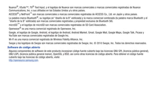 Nuance®, VSuite™, T9® Text Input, y el logotipo de Nuance son marcas comerciales o marcas comerciales registradas de Nuance
 Communications, Inc. o sus afiliados en los Estados Unidos y/u otros países.
 ACCESS® y NetFront™ son marcas comerciales o marcas comerciales registradas de ACCESS Co., Ltd. en Japón y otros países.
 La palabra marca Bluetooth®, su logotipo (el "diseño de la B" estilizada) y la marca comercial combinada (la palabra marca Bluetooth y el
 "diseño de la B" estilizada) son marcas comerciales registradas y propiedad exclusiva de Bluetooth SIG.
 microSD™ y el logotipo de microSD son marcas comerciales registradas de SD Card Association.
 Openwave® es una marca comercial registrada de Openwave, Inc.
 Google, el logotipo de Google, Android, el logotipo de Android, Android Market, Gmail, Google Mail, Google Maps, Google Talk, Picasa y
 YouTube son marcas comerciales registradas de Google Inc.
 Wi-Fi es una marca comercial registrada de Wireless Fidelity Alliance, Inc.
 Swype y los logotipos de Swype son marcas comerciales registradas de Swype, Inc. © 2010 Swype, Inc. Todos los derechos reservados.
Software de código abierto
 Algunos componentes de software de este producto incorporan código fuente cubierto bajo las licencias GNU GPL (licencia pública general),
 GNU LGPL (licencia pública general menor), OpenSSL y BSD, así como otras licencias de código abierto. Para obtener el código fuente
 cubierto bajo las licencias de código abierto, visite:
 http://opensource.samsung.com.
 