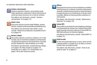Las siguientes aplicaciones están disponibles:                            AllShare
                                                                          Esta aplicación sincroniza en forma inalámbrica su teléfono
       Cuentas y sincronización                                           móvil Samsung con su televisor, transmite continuamente
       Usando la aplicación Cuentas y sincronización puede                contenido y controla incluso de quién se reciben llamadas o
       añadir aplicaciones y determinar el tipo de información de         mensajes de texto con la monitorización en tiempo real en
       cuenta que desea sincronizar con su lista de contactos.            la pantalla. AllShare de Samsung facilita mantenerse en
       Para obtener más información, consulte “Cuentas y                  comunicación.
       sincronización” en la página 170.                                  Para obtener más información, consulte “Aplicaciones y
                                                                          desarrollo” en la página 109.
       Añadir a inicio
       Este acceso directo le permite añadir Widgets, accesos             Amazon MP3
       directos, carpetas o fondos de pantalla a la pantalla de inicio.   Amazon MP3 es una tienda de música digital que pertenece
       Para obtener más información sobre Añadir a inicio,                y es administrada por Amazon.com. Usando Amazon MP3
       consulte “Adición de una aplicación a la pantalla de inicio”       puede descargar canciones y álbumes en formato MP3 sin
       en la página 34.                                                   DRM (Administración de Derechos Digitales).
                                                                          Para obtener más información, consulte “Amazon MP3” en
       Alarmas y Relojes                                                  la página 101.
       Aquí puede programar una alarma, configurar y ver el reloj
       mundial, usar un cronómetro o establecer un temporizador.          Postal de audio
       Las aplicaciones aparecen en formato de fichas, y se puede         En este menú puede seleccionar un marco, tomar una foto
       acceder rápidamente a ellas tocándolas con un dedo.                y después grabar un mensaje de voz de hasta un minuto y
       Para obtener más información, consulte Alarmas y Relojes           enviarlo como una postal de audio.
       en la página 146, Reloj mundial en la página 147,                  Para obtener más información, consulte “Envío de una
       Cronómetro en la página 147 o Temporizador en la                   postal de audio” en la página 87.
       página 148 de este manual del usuario.




26
 