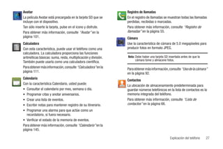 Avatar                                                         Registro de llamadas
La película Avatar está precargada en la tarjeta SD que se     En el registro de llamadas se muestran todas las llamadas
incluye con el dispositivo.                                    perdidas, recibidas o marcadas.
Tan sólo inserte la tarjeta, pulse en el icono y disfrute.     Para obtener más información, consulte “Registro de
Para obtener más información, consulte “Avatar” en la          llamadas” en la página 55.
página 101.                                                    Cámara
Calculadora                                                    Use la característica de cámara de 5.0 megapíxeles para
Con esta característica, puede usar el teléfono como una       producir fotos en formato JPEG.
calculadora. La calculadora proporciona las funciones
aritméticas básicas: suma, resta, multiplicación y división.   Nota: Debe haber una tarjeta SD insertada antes de que la
                                                                     cámara tome y almacene fotos.
También puede usarla como una calculadora científica.
Para obtener más información, consulte “Calculadora” en la     Para obtener más información, consulte “Uso de la cámara”
página 111.                                                    en la página 92.
Calendario                                                     Contactos
Con la característica Calendario, usted puede:                 La ubicación de almacenamiento predeterminada para
• Consultar el calendario por mes, semana o día.               guardar números telefónicos en la lista de contactos es la
• Programar citas y anotar aniversarios.                       memoria integrada del teléfono.
• Crear una lista de eventos.                                  Para obtener más información, consulte “Lista de
• Escribir notas para mantener registro de su itinerario.      contactos” en la página 66.
• Programar una alarma para que actúe como un
  recordatorio, si fuera necesario.
• Verificar el estado de la memoria de eventos.
Para obtener más información, consulte “Calendario” en la
página 145.

                                                                                                Explicación del teléfono   27
 