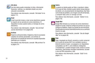 Info diaria                                                  Galería
     Con Info diaria puede comprobar el clima, información        La galería es donde puede ver fotos y reproducir videos.
     financiera, noticias y su calendario desde una única         En el caso de fotos, también puede realizar tareas básicas
     ubicación conveniente.                                       de edición, ver una presentación de diapositivas, fijar fotos
     Para obtener más información, consulte “Info diaria” en la   como fondo de pantalla o una imagen como ID de llamada,
     página 112.                                                  y compartir fotos como un mensaje con foto.
                                                                  Para obtener más información, consulte “Galería” en la
     Email                                                        página 102.
     Email le permite revisar y crear correo electrónico usando
     la mayoría de los servicios de correo electrónico. El        Google Mail
     dispositivo le avisa cuando recibe un mensaje de correo      Google Mail (Gmail) es un servicio de correo electrónico
     electrónico.                                                 basado en la web. Gmail se configura la primera vez que se
     Para obtener más información, consulte “Uso de Email         configura el teléfono. Según sus ajustes de sincronización,
     (correo electrónico)” en la página 88.                       Gmail puede sincronizar automáticamente con su cuenta de
                                                                  Gmail en la web.
     Archivos                                                     Para obtener más información, consulte “Uso de Google
     Organice y almacene datos, imágenes y más en sus propias     Mail” en la página 90.
     carpetas de archivos personales. Los archivos se
     almacenan en la tarjeta de memoria en carpetas separadas     Gogo
     (definidas por el usuario).                                  Gogo, impulsado por Aircell, convierte un avión comercial
     Para obtener más información, consulte “Mis archivos” en     en un punto de acceso Wi-Fi con verdadero acceso a
     la página 101.                                               Internet durante el vuelo. Los pasajeros con dispositivos
                                                                  compatibles con Wi-Fi, como teléfonos inteligentes
                                                                  ("smartphones"), pueden navegar la web, revisar su correo
                                                                  electrónico, intercambiar mensajes instantáneos, acceder
                                                                  a una red VPN corporativa y más.
                                                                  Para obtener más información, consulte “GoGo” en la
                                                                  página 114.
28
 