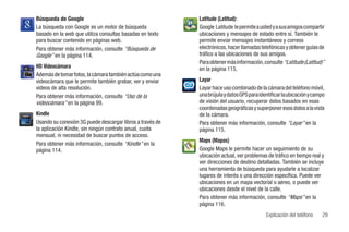 Búsqueda de Google                                         Latitude (Latitud):
La búsqueda con Google es un motor de búsqueda             Google Latitude le permite a usted y a sus amigos compartir
basado en la web que utiliza consultas basadas en texto    ubicaciones y mensajes de estado entre sí. También le
para buscar contenido en páginas web.                      permite enviar mensajes instantáneos y correos
Para obtener más información, consulte “Búsqueda de        electrónicos, hacer llamadas telefónicas y obtener guías de
Google” en la página 114.                                  tráfico a las ubicaciones de sus amigos.
                                                           Para obtener más información, consulte “Latitude (Latitud)”
HD Videocámara                                             en la página 115.
Además de tomar fotos, la cámara también actúa como una
videocámara que le permite también grabar, ver y enviar    Layar
videos de alta resolución.                                 Layar hace uso combinado de la cámara del teléfono móvil,
Para obtener más información, consulte “Uso de la          una brújula y datos GPS para identificar la ubicación y campo
videocámara” en la página 99.                              de visión del usuario, recuperar datos basados en esas
                                                           coordenadas geográficas y superponer esos datos a la vista
Kindle                                                     de la cámara.
Usando su conexión 3G puede descargar libros a través de   Para obtener más información, consulte “Layar” en la
la aplicación Kindle, sin ningún contrato anual, cuota     página 115.
mensual, ni necesidad de buscar puntos de acceso.
                                                           Maps (Mapas)
Para obtener más información, consulte “Kindle” en la
página 114.                                                Google Maps le permite hacer un seguimiento de su
                                                           ubicación actual, ver problemas de tráfico en tiempo real y
                                                           ver direcciones de destino detalladas. También se incluye
                                                           una herramienta de búsqueda para ayudarle a localizar
                                                           lugares de interés o una dirección específica. Puede ver
                                                           ubicaciones en un mapa vectorial o aéreo, o puede ver
                                                           ubicaciones desde el nivel de la calle.
                                                           Para obtener más información, consulte “Maps” en la
                                                           página 116.
                                                                                           Explicación del teléfono    29
 