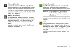 My Account (Mi cuenta)                                          Navigation (Navegación)
Esta opción le proporciona información específica a la          Google Maps Navigation (versión beta) es un sistema de
cuenta, como su estado actual, actividad en curso, resumen      navegación GPS conectado a Internet que proporciona
de factura, plan y servicios, configuración de correo de voz,   direcciones de ruta detalladas mediante indicaciones de voz.
encontrar una tienda, preguntas frecuentes e información.
Para obtener más información, consulte “My Account (Mi          ¡Precaución!: Los datos de tráfico no se ofrecen en tiempo
                                                                              real y las direcciones podrían ser incorrectas,
cuenta)” en la página 120.                                                    peligrosas, prohibidas o implicar transporte en
                                                                              transbordadores.
My Device (Mi dispositivo)
Use la aplicación My Device para configurar ajustes del         Para obtener más información, consulte “Navigation” en la
dispositivo, ver consejos y trucos, personalizar su melodías    página 121.
de llamada (CallerTunes), tonos de timbre o fondos de
pantalla, o ver información de almacenamiento de la             Lugares
batería.                                                        Lugares muestra logotipos de empresas en un nivel de
Para obtener más información, consulte “My Device (Mi           Google Maps. Al ver un área, puede localizar rápidamente
dispositivo)” en la página 121.                                 un negocio o una persona, obtener más información acerca
                                                                del negocio, ver cupones, respuestas públicas y otras
                                                                cosas más.
                                                                Para obtener más información, consulte “Lugares” en la
                                                                página 123.




                                                                                                  Explicación del teléfono      31
 