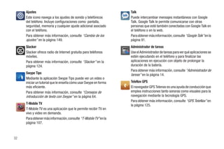 Ajustes                                                      Talk
     Este icono navega a los ajustes de sonido y telefónicos      Puede intercambiar mensajes instantáneos con Google
     del teléfono. Incluye configuraciones como: pantalla,        Talk. Google Talk le permite comunicarse con otras
     seguridad, memoria y cualquier ajuste adicional asociado     personas que esté también conectadas con Google Talk en
     con el teléfono.                                             el teléfono o en la web.
     Para obtener más información, consulte “Cambio de los        Para obtener más información, consulte “Google Talk” en la
     ajustes” en la página 149.                                   página 91.
     Slacker                                                      Administrador de tareas
     Slacker ofrece radio de Internet gratuita para teléfonos     Use el Administrador de tareas para ver qué aplicaciones se
     móviles.                                                     estén ejecutando en el teléfono y para finalizar las
     Para obtener más información, consulte “Slacker” en la       aplicaciones en ejecución con objeto de prolongar la
     página 124.                                                  duración de la batería.
                                                                  Para obtener más información, consulte “Administrador de
     Swype Tips                                                   tareas” en la página 14.
     Mediante la aplicación Swype Tips puede ver un video o
     iniciar un tutorial que le enseña cómo usar Swype en forma   TeleNav GPS
     más eficiente.                                               El navegador GPS Telenav es una ayuda de conducción que
     Para obtener más información, consulte “Consejos de          emplea instrucciones tanto sonoras como visuales para la
     introducción de texto con Swype” en la página 64.            navegación mediante la tecnología GPS.
                                                                  Para obtener más información, consulte “GPS TeleNav” en
     T-Mobile TV                                                  la página 125.
     T-Mobile TV es una aplicación que le permite recibir TV en
     vivo y video en demanda.
     Para obtener más información, consulte “T-Mobile TV” en la
     página 107.



32
 