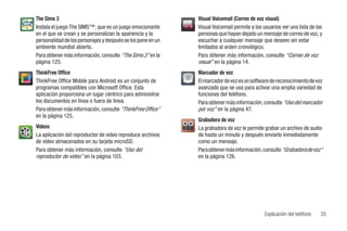 The Sims 3                                                   Visual Voicemail (Correo de voz visual)
Instala el juego The SIMS™, que es un juego emocionante      Visual Voicemail permite a los usuarios ver una lista de las
en el que se crean y se personalizan la apariencia y la      personas que hayan dejado un mensaje de correo de voz, y
personalidad de los personajes y después se los pone en un   escuchar a cualquier mensaje que deseen sin estar
ambiente mundial abierto.                                    limitados al orden cronológico.
Para obtener más información, consulte “The Sims 3” en la    Para obtener más información, consulte “Correo de voz
página 125.                                                  visual” en la página 14.
ThinkFree Office                                             Marcador de voz
ThinkFree Office Mobile para Android es un conjunto de       El marcador de voz es un software de reconocimiento de voz
programas compatibles con Microsoft Office. Esta             avanzado que se usa para activar una amplia variedad de
aplicación proporciona un lugar céntrico para administrar    funciones del teléfono.
los documentos en línea o fuera de línea.                    Para obtener más información, consulte “Uso del marcador
Para obtener más información, consulte “ThinkFree Office”    por voz” en la página 47.
en la página 125.
                                                             Grabadora de voz
Videos                                                       La grabadora de voz le permite grabar un archivo de audio
La aplicación del reproductor de video reproduce archivos    de hasta un minuto y después enviarlo inmediatamente
de video almacenados en su tarjeta microSD.                  como un mensaje.
Para obtener más información, consulte “Uso del              Para obtener más información, consulte “Grabadora de voz”
reproductor de video” en la página 103.                      en la página 126.




                                                                                             Explicación del teléfono   33
 