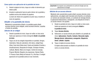 Cómo quitar una aplicación de la pantalla de inicio
                                                                         ¡Importante!: Se requiere una contraseña de cuenta de Google para las
  1.   Desde la página de inicio, toque sin soltar el elemento que                     aplicaciones de Google.
       desea quitar.
  2.   Arrastre la aplicación hacia la parte inferior de la pantalla y   Adición de un acceso directo
       suéltela encima del símbolo de papelera.                           Mediante esta característica puede añadir accesos directos como
       La barra de rótulo de la papelera se pone roja y muestra el        aplicaciones, una página web marcada como favorita, un contacto,
                                                                          un número de marcación directa, un contacto de mensaje directo,
       icono de papelera.                                                 la aplicación Indicaciones y navegación, una etiqueta de Gmail o
Añadir a la pantalla de inicio                                            un acceso directo a los ajustes.
 Mediante la característica Añadir a la pantalla puede añadir               1.   Desde la pantalla de inicio, toque sin soltar un área vacía
 accesos directos como widgets, varios accesos directos, carpetas                hasta que aparezca el menú emergente Añadir a
 o fondos de pantalla.                                                           la pantalla de inicio.
Adición de un widget                                                        2.   Toque Accesos directos.
  1.   Desde la pantalla de inicio, toque sin soltar un área vacía          3.   Seleccione un acceso directo para añadirlo a la pantalla de
       hasta que aparezca el menú emergente Añadir a la pantalla                 inicio: Aplicaciones, Favorito, Contacto, Marcación rápida,
       de inicio.                                                                Mensaje directo, Indicaciones y navegación, Etiqueta de
  2.   Toque uno de los widgets disponibles en pantalla: Amigos,                 Gmail, Latitude o Ajustes.
       Calendario, Reloj de calendario, Info diaria, widget Days            4.   Toque el objeto de acceso directo.
       (Días), Dual clock (Reloj dual), Feeds and Updates (Fuentes y             El objeto seleccionado se añadirá a la pantalla de inicio
       actualizaciones), Búsqueda de Google, Consejos iniciales,                 como un acceso directo.
       Latitude, Market, Marco de imagen, Control de energía,
       Program Monitor (Registro de programas), Slacker Radio,
       Y! Finance Clock (Reloj de finanzas Y!) y YouTube. El widget
       aparecerá en la pantalla activa en ese momento.
                                                                                                                    Explicación del teléfono     35
 