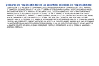 Descargo de responsabilidad de las garantías; exclusión de responsabilidad
EXCEPTO SEGÚN SE ESTABLECE EN LA GARANTÍA EXPLÍCITA QUE APARECE EN LA PÁGINA DE GARANTÍA INCLUIDA CON EL PRODUCTO,
EL COMPRADOR ADQUIERE EL PRODUCTO "TAL CUAL" Y SAMSUNG NO OFRECE GARANTÍA EXPLÍCITA NI IMPLÍCITA DE ABSOLUTAMENTE
NINGÚN TIPO CON RESPECTO AL PRODUCTO, INCLUIDA, ENTRE OTRAS, LA DE CONDICIONES APTAS PARA LA VENTA O LA DE QUE EL
PRODUCTO SE ADECÚA A LOS FINES O USOS ESPECÍFICOS PARA LOS QUE SE ADQUIRIÓ; EL DISEÑO, LA CONDICIÓN O CALIDAD DEL
PRODUCTO; EL DESEMPEÑO DEL PRODUCTO; LA MANO DE OBRA DEL PRODUCTO O DE LOS COMPONENTES CONTENIDOS EN EL MISMO;
NI LA DE CUMPLIMIENTO CON LOS REQUISITOS DE LEY, NORMA, ESPECIFICACIÓN O CONTRATO ALGUNO RELACIONADOS CON EL
PRODUCTO. NADA DE LO CONTENIDO EN EL MANUAL DE INSTRUCCIONES DEBERÁ INTERPRETARSE COMO QUE SE OTORGA UNA GARANTÍA
EXPLÍCITA O IMPLÍCITA DE ABSOLUTAMENTE NINGÚN TIPO CON RESPECTO AL PRODUCTO. ADEMÁS, SAMSUNG NO SE HACE RESPONSABLE
POR NINGÚN DAÑO DE CUALQUIER TIPO QUE RESULTE DE LA COMPRA O EL USO DEL PRODUCTO O QUE SURJA DEL INCUMPLIMIENTO DE
LA GARANTÍA EXPLÍCITA, INCLUIDOS LOS DAÑOS INCIDENTALES, ESPECIALES O RESULTANTES, NI POR LA PÉRDIDA DE GANANCIAS O
BENEFICIOS ESPERADOS.
 