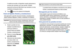 A medida que escribe, el dispositivo muestra aplicaciones o
                                                                                                  Nota: Debe conectarse a la red social que desea añadir.
        archivos que coincidan con lo que escribió. También
        aparecerán archivos de Web Search que coincidan si no hay                                         La pantalla Feeds and Updates se actualizará con las últimas
        resultados de búsqueda interna.                                                                   fuentes y actualizaciones desde sus redes sociales.
   3.   Toque         para ver los ajustes de la búsqueda.                                        Navegación por los menús
Feeds and Updates (Fuentes y actualizaciones)                                                      Puede adaptar la gama de funciones del teléfono a sus
 Esta aplicación le permite sincronizar fuentes y actualizaciones                                  necesidades usando menús y aplicaciones. Se accede a los
 desde Facebook, MySpace y Twitter y mostrarlas en el teléfono.                                    menús, submenús y características recorriendo los menús
                                                                                                   disponibles en pantalla. El teléfono viene con siete pantallas de
¡Importante!: Para sincronizar las fuentes y actualizaciones, debe iniciar                         inicio predeterminadas.
              sesión en las redes sociales en las que desea sincronizar.                          Vista general de las pantallas de inicio
                                                                                                   La pantalla de inicio principal es el punto de partida para muchas
   1.   Desde la pantalla de inicio,                                                               aplicaciones y funciones, y le permite añadir elementos, como
        desplace la pantalla hacia el                                                              iconos de aplicaciones, accesos directos, carpetas o widgets de
        panel que contiene la                                                                      Google, para que tenga acceso instantáneo a información y
        sección Feeds and Updates
                                                   Escribir algo…                                  aplicaciones. Se trata de la página predeterminada, y el acceso
                                                                                                   a la misma se consigue desde cualquier menú tocando           .
        (Fuentes y actualizaciones).
   2.   Pulse en el campo Pulse aquí                   Pulse aquí para añadir cuenta


        para añadir cuenta.
   3.   Seleccione las redes sociales
        que desea añadir a las
        fuentes y actualizaciones.
        Seleccione de: Facebook,                 Teléfono   Contactos   Mensajería Aplicaciones


        MySpace o Twitter.
                                                                                                                                              Explicación del teléfono   37
 