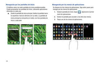Navegación por las pantallas de inicio                                                                                                                        Navegación por los menús de aplicaciones
 El teléfono viene con siete pantallas de inicio predeterminadas.                                                                                              Se dispone de tres menús de aplicaciones. Siga estos pasos para
 Puede personalizar las pantallas de inicio, colocando aplicaciones                                                                                            navegar por los menús de aplicaciones:
 diferentes en cada una.                                                                                                                                            1.               Desde la pantalla de inicio, toque                                                                                              . Aparecerá el primer
   ᮣ Desde la pantalla de inicio principal, deslice la pantalla hacia
                                                                                                                                                                                     menú de aplicaciones.
         la izquierda o hacia la derecha con su dedo. La pantalla de
                                                                                                                                                                    2.               Deslice la pantalla para acceder a los otros dos menús.
         inicio principal se encuentra en medio, con tres pantallas de
                                                                                                                                                                    3.               Toque uno de los iconos de aplicaciones.
         inicio a cada lado.



                                                                                                                                                               Cuentas y      Añadir a      Reloj        AllShare        Gogo       Búsqueda       HD          Kindle       Ajustes       Slacker      Swype Tips   T-Mobile TV   Escribir y   YouTube
                                                                                                                                                               sincronizaci    inicio                                               de Google   Videocámar                                                                        continuar


       Escribir algo…
                                                                                                                                                                Amazon        Postal de    Avatar      Calculadora     Latitude       Layar       Maps         Market      Google Talk Administra       Telenav     The Sims3
                                                                                                                                                                 MP3           audio                                                                                                   dor de tareas      GPS


                                                       Avatar    T-Mobile TV   The Sims 3     Kindle        Avatar    T-Mobile    The Sims 3     Kindle
                                                                                                                                                               Calendario     Reg llam     Cámara        Info diaria   Media Hub      Nota      Minidiario   Reproductor   ThinkFree      Videos        Visual       Marcador
           Pulse aquí para añadir cuenta                                                                                                                                                                                                                       de música    Office                     Voicemail      de voz




                                                                                                                                                                 Email        Archivos     Galería        Gmail        My account   My device   Navigation   Lugares       Grabadora     Búsqueda      Navegador Wi-Fi Calling
                                                                                                                                                                                                                                                                                          por voz




                                                                                                                                                               Teléfono       Contactos   Mensajería        Inic       Teléfono     Contactos   Mensajería      Inic       Teléfono     Contactos      Mensajería       Inic      Teléfono     Contactos   Mensajería   Inic

                                                      Cámara      You Tube     Navegador      Market       Cámara     You Tube    Navegador      Market




     Teléfono   Contactos   Mensajería Aplicaciones   Teléfono   Contactos     Mensajería   Aplicaciones   Teléfono   Contactos   Mensajería   Aplicaciones




38
 
