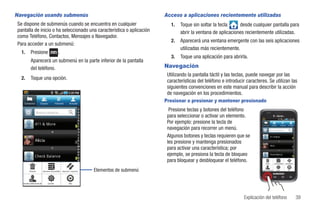 Navegación usando submenús                                                                        Acceso a aplicaciones recientemente utilizadas
Se dispone de submenús cuando se encuentra en cualquier                                              1.   Toque sin soltar la tecla     desde cualquier pantalla para
pantalla de inicio o ha seleccionado una característica o aplicación                                      abrir la ventana de aplicaciones recientemente utilizadas.
como Teléfono, Contactos, Mensajes o Navegador.
                                                                                                     2.   Aparecerá una ventana emergente con las seis aplicaciones
Para acceder a un submenú:
                                                                                                          utilizadas más recientemente.
  1.        Presione                            .
                                                                                                     3.   Toque una aplicación para abrirla.
            Aparecerá un submenú en la parte inferior de la pantalla
            del teléfono.                                                                         Navegación
                                                                                                   Utilizando la pantalla táctil y las teclas, puede navegar por las
  2.        Toque una opción.
                                                                                                   características del teléfono e introducir caracteres. Se utilizan las
                                                                                                   siguientes convenciones en este manual para describir la acción
                                                                                                   de navegación en los procedimientos.
    Contactos            Grupos              Historial       Actualiz
                                                                                                  Presionar o presionar y mantener presionado

                     Buscar contacto
                                                                                                    Presione teclas y botones del teléfono
                                                                                                   para seleccionar o activar un elemento.
                                                                                                   Por ejemplo: presione la tecla de                  Contactos            Grupos              Historial      Actualiz

                                                                                                   navegación para recorrer un menú.                                     Buscar contactos


                                                                                                   Algunos botones y teclas requieren que se                             411 & More

                  Alicia                                                                           les presione y mantenga presionados
                                                                                                                                                                         Alicia
                                                                                                   para activar una característica; por
                                                                                                   ejemplo, se presiona la tecla de bloqueo                              Check Balance


                                                                                                   para bloquear y desbloquear el teléfono.                   Eliminar           Opciones de pantalla   Importar/Exportar




          Eliminar            Opciones de pantalla   Importar / exportar   Elementos de submenú                                                       Acceder a información de       Cuentas                  Más




   Acceder a información de        Cuentas                   Más




                                                                                                                                            Explicación del teléfono                                                        39
 