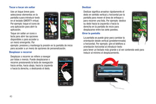 Tocar o tocar sin soltar                                                                                                                     Deslizar
 Use un toque breve para                                                                                                                      Deslizar significa arrastrar rápidamente el
 seleccionar elementos en la                                                                                                                  dedo en sentido vertical u horizontal por la
 pantalla o para introducir texto                                                                                                             pantalla para mover el área de enfoque o
 en el teclado QWERTY virtual.         Gogo      Búsqueda      HD
                                                 de Google Videocámar
                                                                               Kindle
                                                                                                                                              para recorrer una lista. Por ejemplo: deslice                           bir algo...



 Por ejemplo: toque el icono de       Latitude     Layar          Maps      Market
                                                                                                  Avatar   T-Mobile    The Sims 3   Kindle
                                                                                                                                              su dedo hacia la izquierda o hacia la
 una aplicación para abrir la        Media Hub     Nota      Minidiario Reproductor
                                                                                                                                              derecha en la pantalla de inicio para                                   para añadir cuenta...



 aplicación.                                                       de música


                                                                                                  Cámara    YouTube
                                                                                                                                              desplazarse entre los siete paneles.
                                                                                                                                             Girar la pantalla
                                     My account My device Navigation Lugares


 Toque sin soltar un icono o
                                                                                                                                                                                                                                                       Cámara



                                      Teléfono   Contactos     Mensajería      Inic                               Eliminar


 tecla para abrir las opciones                                                                                                                                                                                        ctos   Mensajería Aplicaciones
                                                                                                                                                                                                                                               iones
                                                                                                                                                                                                                                                   s   Teléfono
                                                                                                                                                                                                                                                       Te é
                                                                                                                                                                                                                                                       Teléfon    Conta


                                                                                                                                              La pantalla se puede girar para cambiar la
 disponibles o para acceder a
                                                                                                                                              orientación desde vertical (predeterminada)
 un menú emergente. Por
                                                                                                                                              a horizontal. Por ejemplo: gire el teléfono a
 ejemplo: presione y mantenga la presión en la pantalla de inicio
                                                                                                                                              orientación horizontal al introducir texto
 para acceder a un menú de opciones de personalización.
                                                                                                                                              para tener un teclado más grande o al ver contenido web para
Desplazar o recorrer                                                                                                                          reducir al mínimo el desplazamiento.
 Desplazar o recorrer se refiere a navegar
 por listas o menús. Puede desplazarse o                                                Ajustes

 recorrer presionando la tecla de navegación
                                                                                             Sonido
 hacia arriba, hacia abajo, hacia la izquierda                                               Pantalla

 o hacia la derecha, o deslizando el dedo.                                                   Ubicación y seguridad
                                                                                                                                                                   Alicia

                                                                                                                                                                Info           History              Updates   Media
                                                                                             Aplicaciones
                                                                                                                                                                                         Mensaje
                                                                                             Cuentas y sincronización
                                                                                                                                                                                         Teléfono

                                                                                             Privacidad                                                      Llamar al móvil


                                                                                             Almacenamiento en tarjeta




40
 