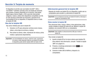 Sección 3: Tarjeta de memoria

El dispositivo le permite usar una tarjeta microSD (SD) o                  Información general de la tarjeta SD
microSDHC (también conocida como una tarjeta de memoria)
                                                                             Después de montar una tarjeta SD en el dispositivo, puede usar su
para ampliar el espacio disponible en la memoria. Esta tarjeta
                                                                             computadora para acceder a y administrar la tarjeta SD.
digital segura (Secure Digital, o SD) le permite intercambiar
imágenes, música y datos entre dispositivos compatibles con SD.
                                                                            ¡Importante!: Si no se dispone de acceso a la tarjeta SD externa, descargue e
En esta sección se describen las funciones y opciones de la                               instale los controladores USB.
funcionalidad SD de su dispositivo. El dispositivo tiene un modo
de tarjeta SD USB.
                                                                            Cómo montar la tarjeta SD
Uso de la tarjeta SD
                                                                             Para almacenar fotos, música, videos y otras aplicaciones, debe
Hay varios métodos para usar la tarjeta SD:                                  montar (instalar) la tarjeta SD antes del uso. Montar la tarjeta SD
     1.   Conectar a la PC para almacenar archivos (como música,             establece una conexión USB con su computadora.
          videos u otros tipos de archivos y medios).
                                                                            ¡Importante!: Debe habilitar el almacenamiento USB para montar la
     2.   Para activar la cámara, video, reproductor de música y otros                    tarjeta SD.
          medios o aplicaciones dependientes.
                                                                             Para montar la tarjeta SD:
¡Importante!: Las funcionalidades de cámara, postal de audio, reproductor      1.   Inserte la tarjeta SD en la ranura externa para tarjetas SD.
              de música y video dependen todas de una tarjeta SD montada.
              El dispositivo puede admitir tarjetas SDHC de hasta 32 GB.            (Para obtener más información, consulte “Instalar la tarjeta
                                                                                    SIM” en la página 6.)
                                                                               2.   Presione y mantenga presionada la tecla                 para
                                                                                    encender el teléfono.
                                                                               3.   Conecte el cable USB al teléfono y después a la
                                                                                    computadora.
42
 